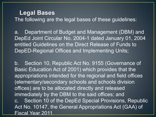 Legal Bases 
The following are the legal bases of these guidelines: 
a. Department of Budget and Management (DBM) and 
DepEd Joint Circular No. 2004-1 dated January 01, 2004 
entitled Guidelines on the Direct Release of Funds to 
DepED-Regional Offices and Implementing Units; 
b. Section 10, Republic Act No. 9155 (Governance of 
Basic Education Act of 2001) which provides that the 
appropriations intended for the regional and field offices 
(elementary/secondary schools and schools division 
offices) are to be allocated directly and released 
immediately by the DBM to the said offices; and 
c. Section 10 of the DepEd Special Provisions, Republic 
Act No. 10147, the General Appropriations Act (GAA) of 
Fiscal Year 2011. 
 