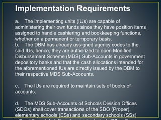 Implementation Requirements 
a. The implementing units (IUs) are capable of 
administering their own funds since they have position items 
assigned to handle cashiering and bookkeeping functions, 
whether on a permanent or temporary basis. 
b. The DBM has already assigned agency codes to the 
said IUs, hence, they are authorized to open Modified 
Disbursement Scheme (MDS) Sub-Accounts in government 
depository banks and that the cash allocations intended for 
the aforementioned IUs are directly issued by the DBM to 
their respective MDS Sub-Accounts. 
c. The IUs are required to maintain sets of books of 
accounts. 
d. The MDS Sub-Accounts of Schools Division Offices 
(SDOs) shall cover transactions of the SDO (Proper), 
elementary schools (ESs) and secondary schools (SSs) 
without financial staff, and may also include SSs with 
 