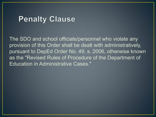 The SDO and school officials/personnel who violate any 
provision of this Order shall be dealt with administratively, 
pursuant to DepEd Order No. 49, s. 2006, otherwise known 
as the "Revised Rules of Procedure of the Department of 
Education in Administrative Cases." 
 
