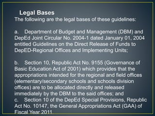Legal Bases 
The following are the legal bases of these guidelines: 
a. Department of Budget and Management (DBM) and 
DepEd Joint Circular No. 2004-1 dated January 01, 2004 
entitled Guidelines on the Direct Release of Funds to 
DepED-Regional Offices and Implementing Units; 
b. Section 10, Republic Act No. 9155 (Governance of 
Basic Education Act of 2001) which provides that the 
appropriations intended for the regional and field offices 
(elementary/secondary schools and schools division 
offices) are to be allocated directly and released 
immediately by the DBM to the said offices; and 
c. Section 10 of the DepEd Special Provisions, Republic 
Act No. 10147, the General Appropriations Act (GAA) of 
Fiscal Year 2011. 
 
