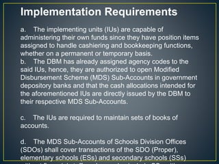 Implementation Requirements 
a. The implementing units (IUs) are capable of 
administering their own funds since they have position items 
assigned to handle cashiering and bookkeeping functions, 
whether on a permanent or temporary basis. 
b. The DBM has already assigned agency codes to the 
said IUs, hence, they are authorized to open Modified 
Disbursement Scheme (MDS) Sub-Accounts in government 
depository banks and that the cash allocations intended for 
the aforementioned IUs are directly issued by the DBM to 
their respective MDS Sub-Accounts. 
c. The IUs are required to maintain sets of books of 
accounts. 
d. The MDS Sub-Accounts of Schools Division Offices 
(SDOs) shall cover transactions of the SDO (Proper), 
elementary schools (ESs) and secondary schools (SSs) 
without financial staff, and may also include SSs with 
 