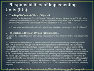 a. The DepED-Central Office (CO) shall... 
a. 1. provide the Regional and Schools Division Offices with a matrix showing the MOOE allocation 
of every public elementary school out of the appropriation authorized for MOOE for each Schools 
Division Office under the Elementary Education as reflected in the GAA; and 
a.2. post on its website the allocations for elementary schools as mentioned in Item 3.1.1 hereof. 
b. The Schools Division Offices (SDOs) shall... 
b.1. inform the heads of ESs and SSs without financial staff of their allotment and/or cash allocation for 
MOOE; 
b.2. download in full to the heads of elementary schools and non-implementing secondary schools 
their MOOE allocations through cash advance using the replenishment method. The SDOs are 
prohibited from undertaking centralized procurement of any good or service out of school MOOE 
intended for distribution to schools in kind. In extreme cases, however, the SDOs may procure items 
using school MOOE provided that they submit a report to the Office of the Secretary through the Office 
of the Undersecretary for Finance and Administration explaining the need for such items; describing 
the nature, type, quantity and price of those items listed by the receiving school; and presenting the 
estimated price difference between the division and school procurement, and the name of the supplier 
including the mode of procurement used. While the report does not require pre-approval, SDOs must 
submit such report within thirty (30) days after the conduct of the procurement, for audit and monitoring 
purposes. 
b.3 submit to the Office of the Secretary through the Office of the Undersecretary for Finance and 
Administration monthly reports on the status of the downloading of school MOOE and its utilization. 
 