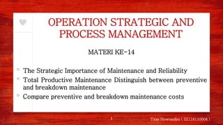 OPERATION STRATEGIC AND
PROCESS MANAGEMENT
MATERI KE-14
▪ The Strategic Importance of Maintenance and Reliability
▪ Total Productive Maintenance Distinguish between preventive
and breakdown maintenance
▪ Compare preventive and breakdown maintenance costs
1 Tyas Siswiandini ( 55118110004 )
 
