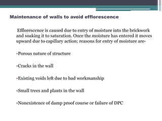 Maintenance of walls to avoid efflorescence
Efflorescence is caused due to entry of moisture into the brickwork
and soaking it to saturation. Once the moisture has entered it moves
upward due to capillary action; reasons for entry of moisture are-
•Porous nature of structure
•Cracks in the wall
•Existing voids left due to bad workmanship
•Small trees and plants in the wall
•Nonexistence of damp proof course or failure of DPC
 