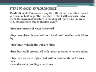 STEPS TO AVOID EFFLOROSCENCE
Eradication of efflorescence is quite difficult and it is often termed
as cancer of buildings .The first step to check efflorescence is to
check the ingress of moisture in buildings if there is no failure of
DPC efflorescence can be checked easily .
•Step one- ingress of water is checked
•Step two- plaster is removed both inside and outside and is left to
dry
•Step three- voids in the wall are filled
•Step four- walls are washed with tamarind water to remove stains
•Step five- walls are replastered with cement mortar not leaner
than
1:4 and a water proofing admixtures
 