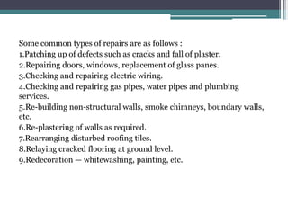 Some common types of repairs are as follows :
1.Patching up of defects such as cracks and fall of plaster.
2.Repairing doors, windows, replacement of glass panes.
3.Checking and repairing electric wiring.
4.Checking and repairing gas pipes, water pipes and plumbing
services.
5.Re-building non-structural walls, smoke chimneys, boundary walls,
etc.
6.Re-plastering of walls as required.
7.Rearranging disturbed roofing tiles.
8.Relaying cracked flooring at ground level.
9.Redecoration — whitewashing, painting, etc.
 