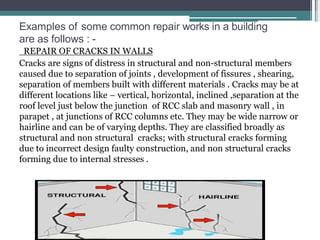 Examples of some common repair works in a building
are as follows : -
REPAIR OF CRACKS IN WALLS
Cracks are signs of distress in structural and non-structural members
caused due to separation of joints , development of fissures , shearing,
separation of members built with different materials . Cracks may be at
different locations like – vertical, horizontal, inclined ,separation at the
roof level just below the junction of RCC slab and masonry wall , in
parapet , at junctions of RCC columns etc. They may be wide narrow or
hairline and can be of varying depths. They are classified broadly as
structural and non structural cracks; with structural cracks forming
due to incorrect design faulty construction, and non structural cracks
forming due to internal stresses .
 