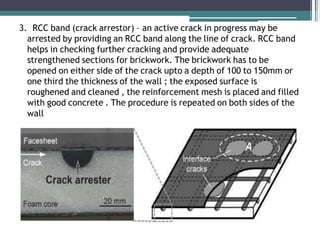 3. RCC band (crack arrestor) – an active crack in progress may be
arrested by providing an RCC band along the line of crack. RCC band
helps in checking further cracking and provide adequate
strengthened sections for brickwork. The brickwork has to be
opened on either side of the crack upto a depth of 100 to 150mm or
one third the thickness of the wall ; the exposed surface is
roughened and cleaned , the reinforcement mesh is placed and filled
with good concrete . The procedure is repeated on both sides of the
wall
 