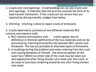 3. Cracks over arch openings – In old buildings we can see cracks over
arch openings . It indicates that the arch has reached the limit of its
load transfer mechanism. If the cracks are not severe they are
repaired by driving metallic wedges from below.
4. Stitching – stitching is done to repair cracks of brickwork.
5. Cracks observed at junctions of two different materials RCC
columns and masonry walls
a. RCC columns and masonry wall - cracks appear due to
difference in thermal coefficients of the two materials and can be
prevented by inserting GI butterfly ties between RCC column and
brickwork. The ties are provided at alternate layers of brickwork.
b. In buildings having this problem and water entering from the crack
and causing dampness of thewall , the external plaster on the
outer face 100mm on either side of the crack may be taken out
and replastered after fixing chicken wire mesh over the crack. In
all cases of junctions rendering should be one after fixing chicken
wire mesh.
 