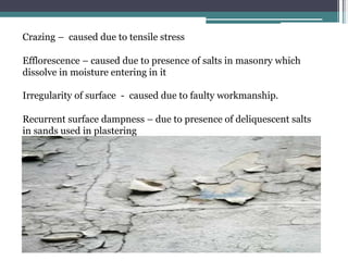 Crazing – caused due to tensile stress
Efflorescence – caused due to presence of salts in masonry which
dissolve in moisture entering in it
Irregularity of surface - caused due to faulty workmanship.
Recurrent surface dampness – due to presence of deliquescent salts
in sands used in plastering
 