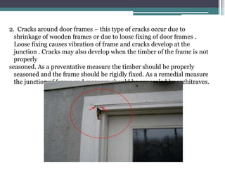 2. Cracks around door frames – this type of cracks occur due to
shrinkage of wooden frames or due to loose fixing of door frames .
Loose fixing causes vibration of frame and cracks develop at the
junction . Cracks may also develop when the timber of the frame is not
properly
seasoned. As a preventative measure the timber should be properly
seasoned and the frame should be rigidly fixed. As a remedial measure
the junction of frame and masonry should be concealed by architraves.
 
