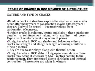 REPAIR OF CRACKS IN RCC MEMBER OF A STRUCTURE
NATURE AND TYPE OF CRACKS
•Random cracks in structure exposed to weather –these cracks
occur after many years of construction maybe 15to 20 years ;
they are likely to be caused due to shrinkage from
carbonation of concrete.
•Straight cracks in columns, beams and slabs – these cracks are
parallel to reinforcement along with spalling of cover .
Exposure of reinforcement may occur at places
•Straight cracks in RCC sun shades and balconies – these
cracks are straight and along the length occurring at intervals
of 3 to 5 metres
•They are due to shrinkage along with thermal action
•Straight cracks in RCC slabs of long open verandahs – these
cracks may occur at intervals of 6 to 8 metres parallel to the
reinforcement. They are caused due to shrinkage and thermal
contraction. These cracks are wider in winters
 
