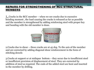 REPAIRS FOR STRENGTHENING OF RCC STRUCTURAL
MEMBERS
1. Cracks in the RCC member – when we see cracks due to excessive
bending moment , the load causing the cracks is released as far as possible
and the member is strengthened by adding reinforcing steel with proper key
and bonding with the old member is done.
2.Cracks due to shear – these cracks are at 45 deg. To the axis of the member
and are corrected by adding diagonal shear reinforcement in the form of
stitching dowels
3.Cracks at support or at midspan bottom – they occur due to insufficient steel
or insufficient provision of displacement of steel. They are corrected by
addition of steel as required. The ends of the added steel are bent and inserted
in the member by drilling.
 