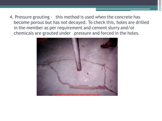 4. Pressure grouting - this method is used when the concrete has
become porous but has not decayed. To check this, holes are drilled
in the member as per requirement and cement slurry and/or
chemicals are grouted under pressure and forced in the holes.
 