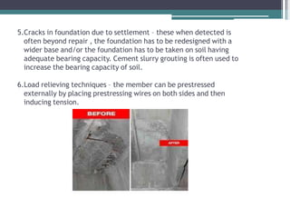 5.Cracks in foundation due to settlement – these when detected is
often beyond repair , the foundation has to be redesigned with a
wider base and/or the foundation has to be taken on soil having
adequate bearing capacity. Cement slurry grouting is often used to
increase the bearing capacity of soil.
6.Load relieving techniques – the member can be prestressed
externally by placing prestressing wires on both sides and then
inducing tension.
 