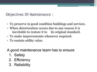 Objectives Of Maintenance :
• To preserve in good condition buildings and services.
• When deterioration occurs due to any reason it is
inevitable to restore it to its original standard.
• To make improvements whenever required.
• To sustain utility value.
A good maintenance team has to ensure
1. Safety
2. Efficiency
3. Reliability
 