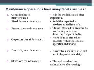 Maintenance operations have many facets such as :
1. Condition based
maintenance :
2. Fixed time maintenance :
3. Preventative maintenance :
4. Opportunity maintenance :
5. Day to day maintenance :
6. Shutdown maintenance :
• It is the work initiated after
inspection.
• Activities repeated at
predetermined intervals.
• This is intended to preserve by
preventing failure and
detecting incipient faults.
• Work done as and when
possible within the limits of
operational demand.
• Its involves maintenance that
has to be performed daily.
• Through overhaul and
maintenance after closing.
 