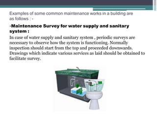 Examples of some common maintenance works in a building are
as follows : -
•Maintenance Survey for water supply and sanitary
system :
In case of water supply and sanitary system , periodic surveys are
necessary to observe how the system is functioning. Normally
inspection should start from the top and proceeded downwards.
Drawings which indicate various services as laid should be obtained to
facilitate survey.
 