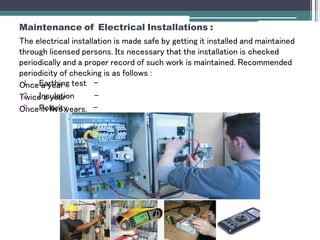 Maintenance of Electrical Installations :
The electrical installation is made safe by getting it installed and maintained
through licensed persons. Its necessary that the installation is checked
periodically and a proper record of such work is maintained. Recommended
periodicity of checking is as follows :
Once a year
Twice a year
Once in five years.
1. Earthing test -
2. Insulation -
3. Polarity -
 