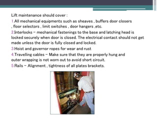 Lift maintenance should cover :
1.All mechanical equipments such as sheaves , buffers door closers
, floor selectors , limit switches , door hangers ,etc.
2.Interlocks – mechanical fastenings to the base and latching head is
locked securely when door is closed. The electrical contact should not get
made unless the door is fully closed and locked.
3.Hoist and governor ropes for wear and rust
4.Travelling cables – Make sure that they are properly hung and
outer wrapping is not worn out to avoid short circuit.
5.Rails – Alignment , tightness of all plates brackets.
 