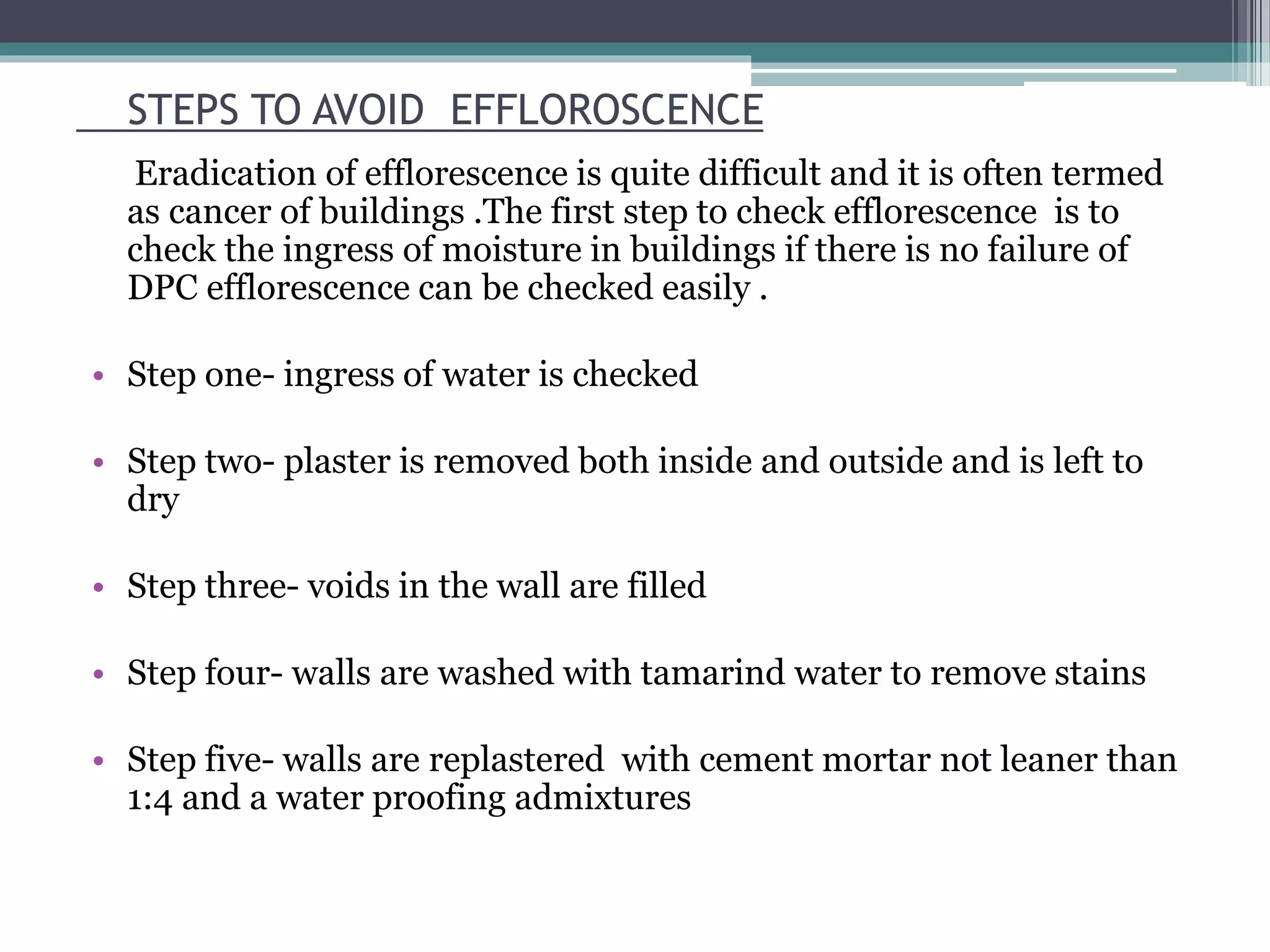 STEPS TO AVOID EFFLOROSCENCE
Eradication of efflorescence is quite difficult and it is often termed
as cancer of buildings .The first step to check efflorescence is to
check the ingress of moisture in buildings if there is no failure of
DPC efflorescence can be checked easily .
• Step one- ingress of water is checked
• Step two- plaster is removed both inside and outside and is left to
dry
• Step three- voids in the wall are filled
• Step four- walls are washed with tamarind water to remove stains
• Step five- walls are replastered with cement mortar not leaner than
1:4 and a water proofing admixtures
 