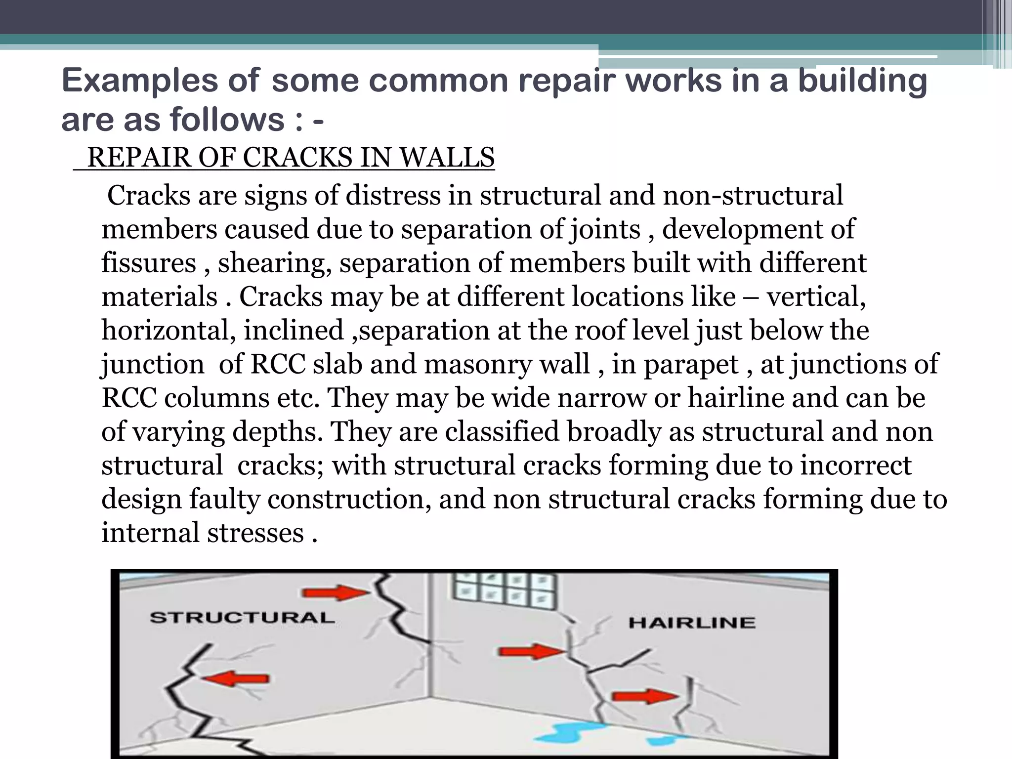 Examples of some common repair works in a building
are as follows : -
REPAIR OF CRACKS IN WALLS
Cracks are signs of distress in structural and non-structural
members caused due to separation of joints , development of
fissures , shearing, separation of members built with different
materials . Cracks may be at different locations like – vertical,
horizontal, inclined ,separation at the roof level just below the
junction of RCC slab and masonry wall , in parapet , at junctions of
RCC columns etc. They may be wide narrow or hairline and can be
of varying depths. They are classified broadly as structural and non
structural cracks; with structural cracks forming due to incorrect
design faulty construction, and non structural cracks forming due to
internal stresses .
 