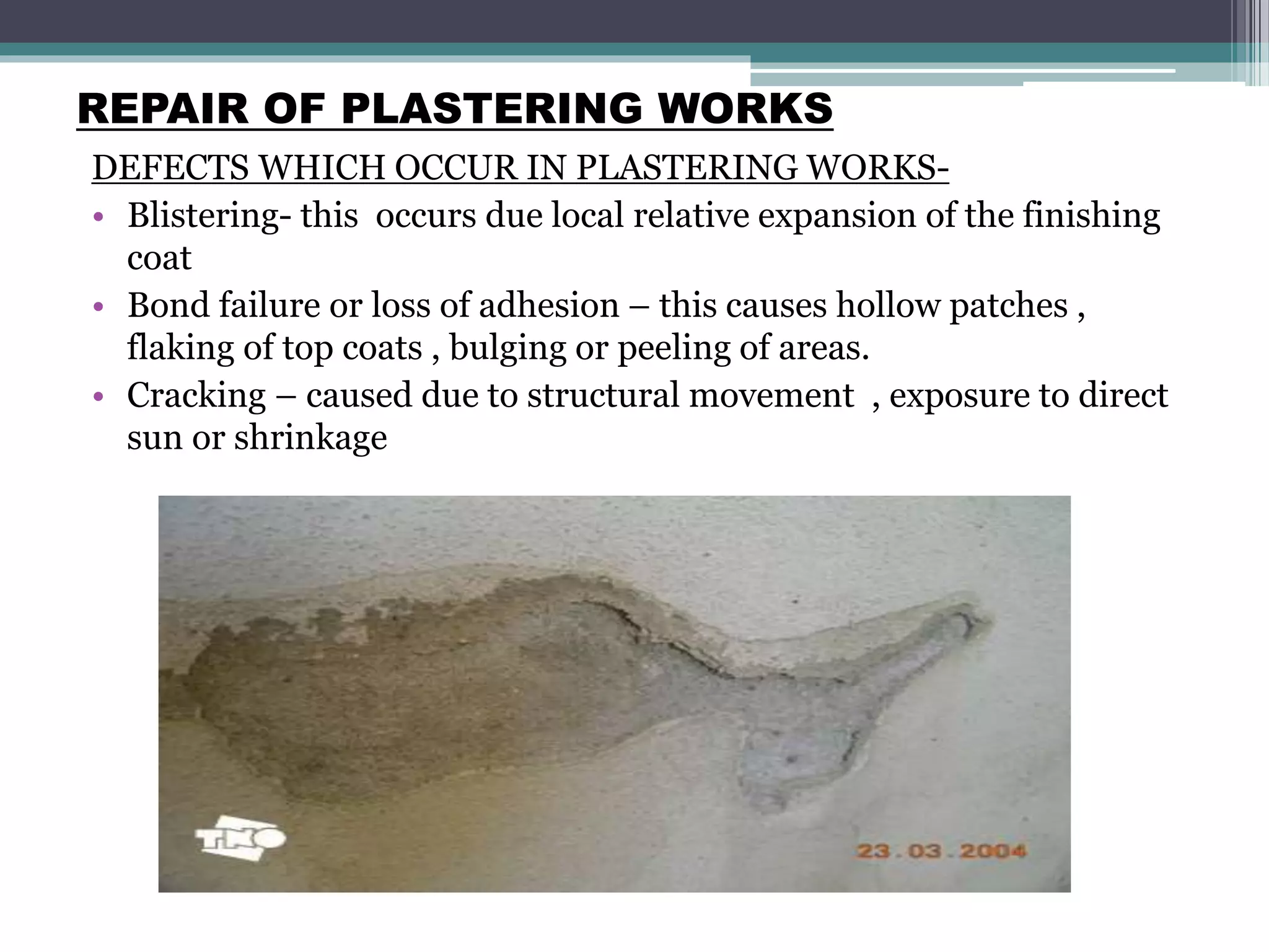 REPAIR OF PLASTERING WORKS
DEFECTS WHICH OCCUR IN PLASTERING WORKS-
• Blistering- this occurs due local relative expansion of the finishing
coat
• Bond failure or loss of adhesion – this causes hollow patches ,
flaking of top coats , bulging or peeling of areas.
• Cracking – caused due to structural movement , exposure to direct
sun or shrinkage
 