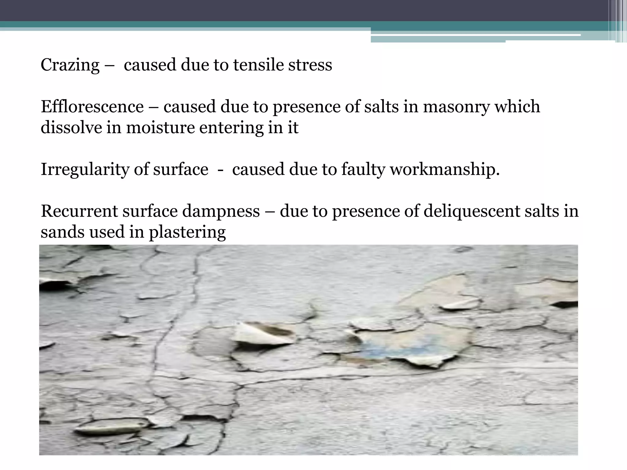 Crazing – caused due to tensile stress
Efflorescence – caused due to presence of salts in masonry which
dissolve in moisture entering in it
Irregularity of surface - caused due to faulty workmanship.
Recurrent surface dampness – due to presence of deliquescent salts in
sands used in plastering
 