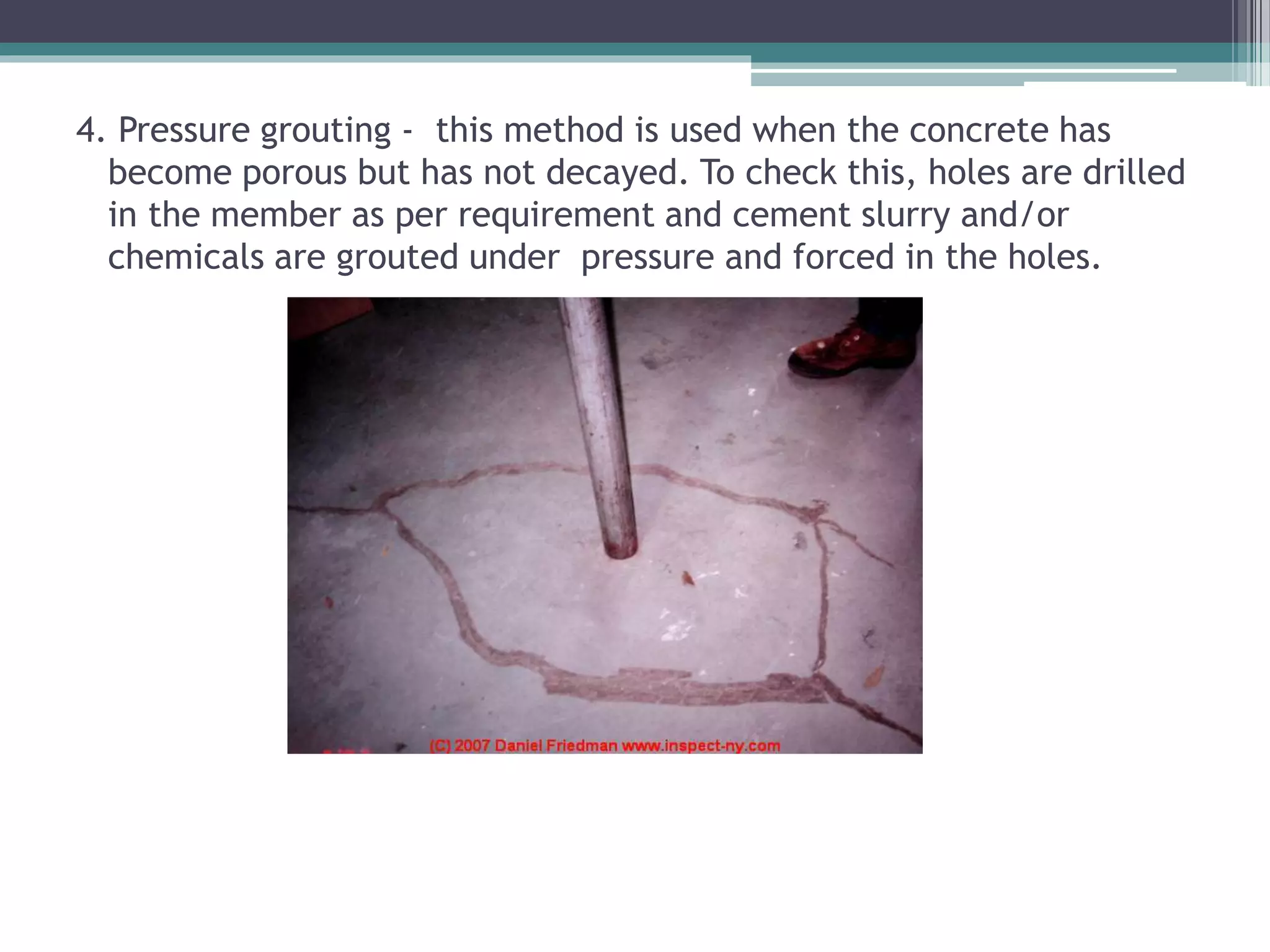 4. Pressure grouting - this method is used when the concrete has
become porous but has not decayed. To check this, holes are drilled
in the member as per requirement and cement slurry and/or
chemicals are grouted under pressure and forced in the holes.
 