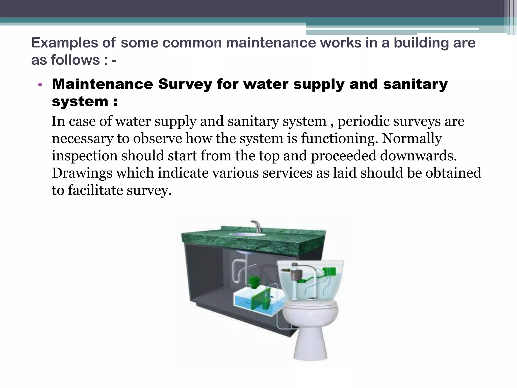 Examples of some common maintenance works in a building are
as follows : -
• Maintenance Survey for water supply and sanitary
system :
In case of water supply and sanitary system , periodic surveys are
necessary to observe how the system is functioning. Normally
inspection should start from the top and proceeded downwards.
Drawings which indicate various services as laid should be obtained
to facilitate survey.
 