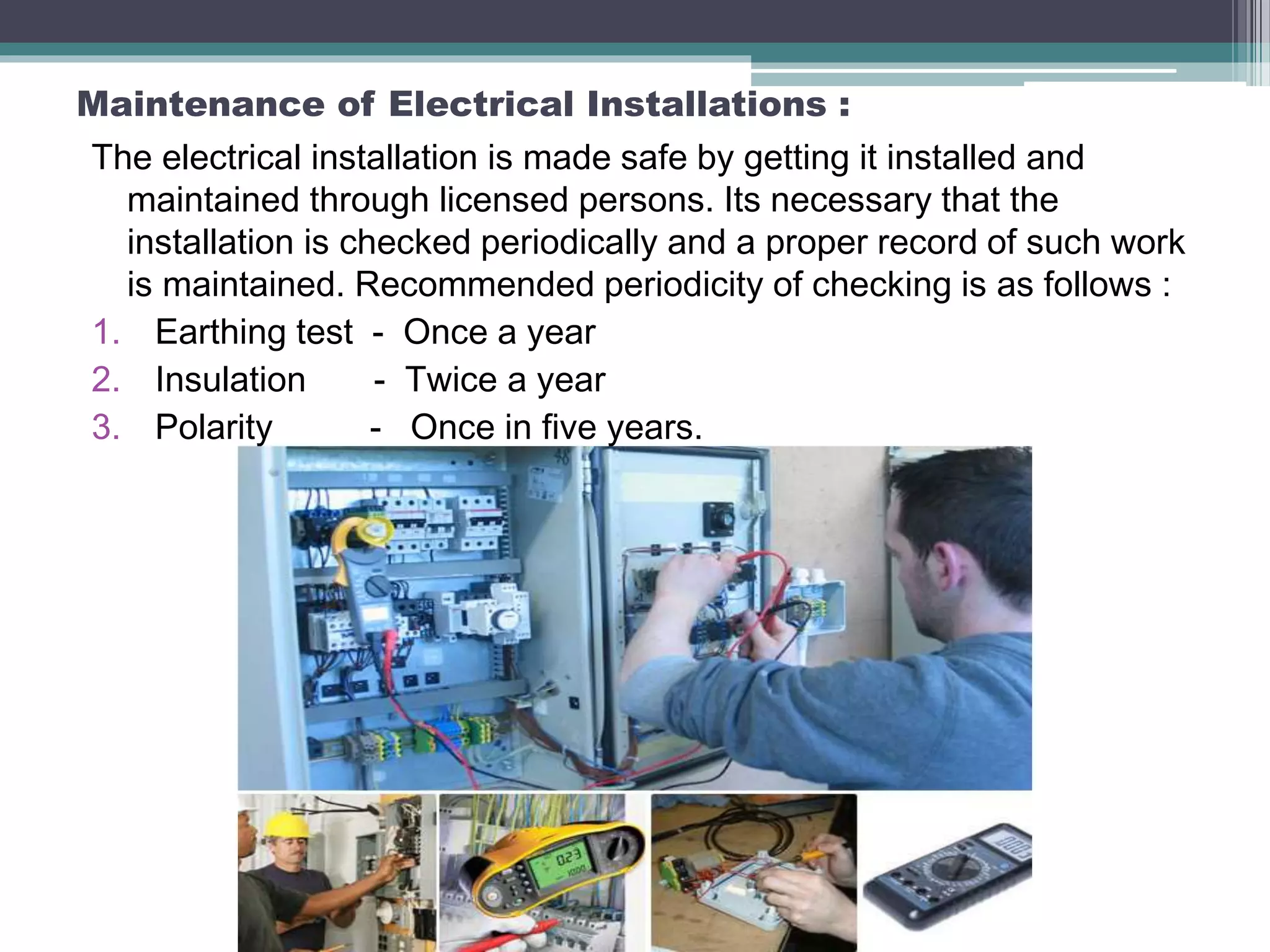 Maintenance of Electrical Installations :
The electrical installation is made safe by getting it installed and
maintained through licensed persons. Its necessary that the
installation is checked periodically and a proper record of such work
is maintained. Recommended periodicity of checking is as follows :
1. Earthing test - Once a year
2. Insulation - Twice a year
3. Polarity - Once in five years.
 