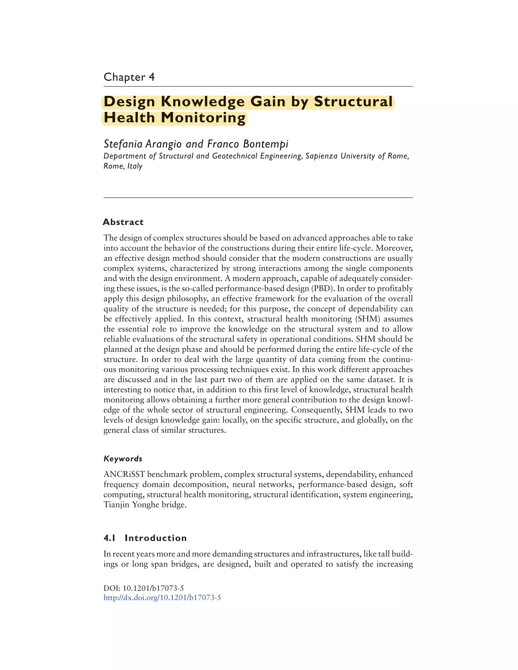 Chapter 4
Design Knowledge Gain by Structural
Health Monitoring
Stefania Arangio and Franco Bontempi
Department of Structural and Geotechnical Engineering, Sapienza University of Rome,
Rome, Italy
Abstract
The design of complex structures should be based on advanced approaches able to take
into account the behavior of the constructions during their entire life-cycle. Moreover,
an effective design method should consider that the modern constructions are usually
complex systems, characterized by strong interactions among the single components
and with the design environment. A modern approach, capable of adequately consider-
ing these issues, is the so-called performance-based design (PBD). In order to profitably
apply this design philosophy, an effective framework for the evaluation of the overall
quality of the structure is needed; for this purpose, the concept of dependability can
be effectively applied. In this context, structural health monitoring (SHM) assumes
the essential role to improve the knowledge on the structural system and to allow
reliable evaluations of the structural safety in operational conditions. SHM should be
planned at the design phase and should be performed during the entire life-cycle of the
structure. In order to deal with the large quantity of data coming from the continu-
ous monitoring various processing techniques exist. In this work different approaches
are discussed and in the last part two of them are applied on the same dataset. It is
interesting to notice that, in addition to this first level of knowledge, structural health
monitoring allows obtaining a further more general contribution to the design knowl-
edge of the whole sector of structural engineering. Consequently, SHM leads to two
levels of design knowledge gain: locally, on the specific structure, and globally, on the
general class of similar structures.
Keywords
ANCRiSST benchmark problem, complex structural systems, dependability, enhanced
frequency domain decomposition, neural networks, performance-based design, soft
computing, structural health monitoring, structural identification, system engineering,
Tianjin Yonghe bridge.
4.1 Introduction
In recent years more and more demanding structures and infrastructures, like tall build-
ings or long span bridges, are designed, built and operated to satisfy the increasing
DOI: 10.1201/b17073-5
http://dx.doi.org/10.1201/b17073-5
Design Knowledge Gain by Structural
Health Monitoring
 