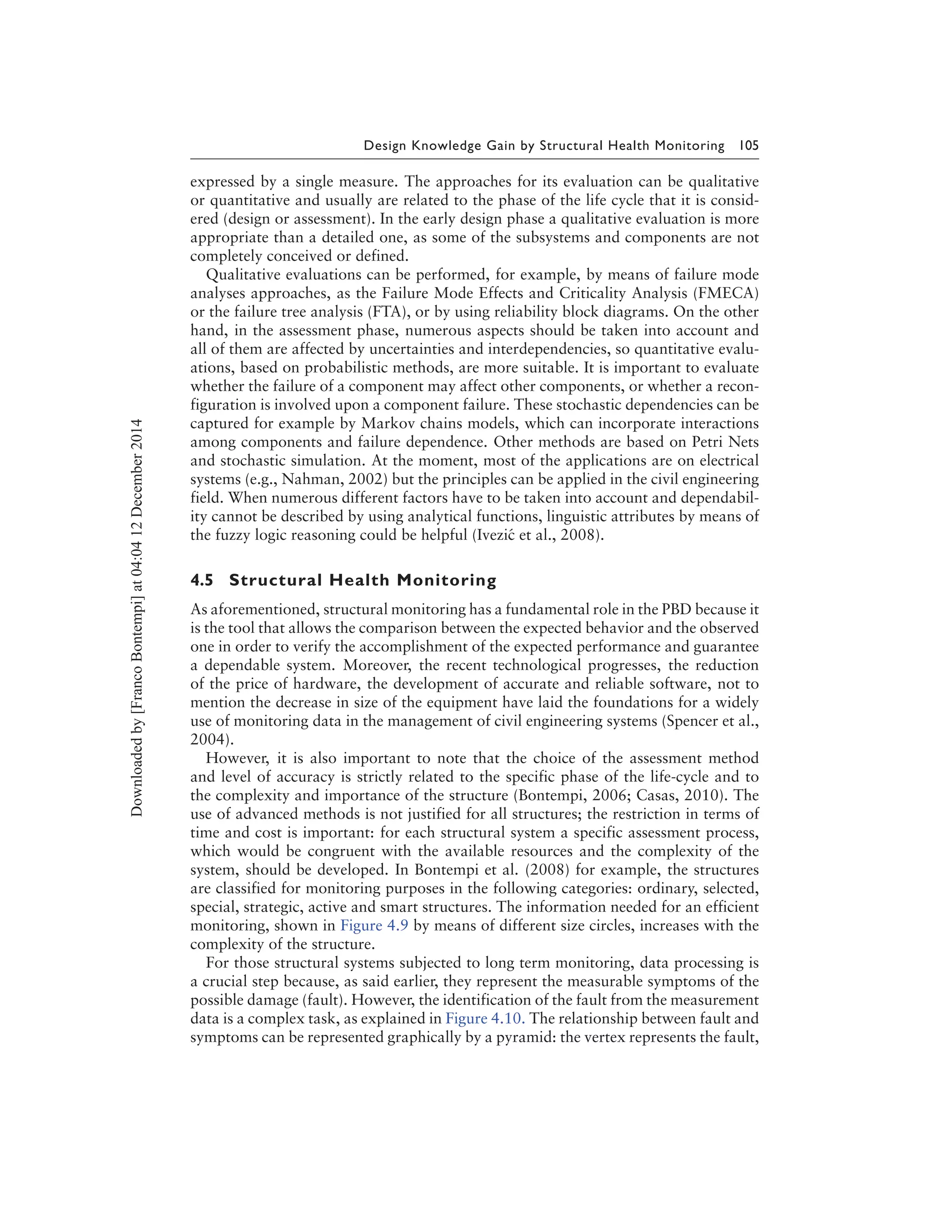 Design Knowledge Gain by Structural Health Monitoring 105
expressed by a single measure. The approaches for its evaluation can be qualitative
or quantitative and usually are related to the phase of the life cycle that it is consid-
ered (design or assessment). In the early design phase a qualitative evaluation is more
appropriate than a detailed one, as some of the subsystems and components are not
completely conceived or defined.
Qualitative evaluations can be performed, for example, by means of failure mode
analyses approaches, as the Failure Mode Effects and Criticality Analysis (FMECA)
or the failure tree analysis (FTA), or by using reliability block diagrams. On the other
hand, in the assessment phase, numerous aspects should be taken into account and
all of them are affected by uncertainties and interdependencies, so quantitative evalu-
ations, based on probabilistic methods, are more suitable. It is important to evaluate
whether the failure of a component may affect other components, or whether a recon-
figuration is involved upon a component failure. These stochastic dependencies can be
captured for example by Markov chains models, which can incorporate interactions
among components and failure dependence. Other methods are based on Petri Nets
and stochastic simulation. At the moment, most of the applications are on electrical
systems (e.g., Nahman, 2002) but the principles can be applied in the civil engineering
field. When numerous different factors have to be taken into account and dependabil-
ity cannot be described by using analytical functions, linguistic attributes by means of
the fuzzy logic reasoning could be helpful (Ivezi´c et al., 2008).
4.5 Structural Health Monitoring
As aforementioned, structural monitoring has a fundamental role in the PBD because it
is the tool that allows the comparison between the expected behavior and the observed
one in order to verify the accomplishment of the expected performance and guarantee
a dependable system. Moreover, the recent technological progresses, the reduction
of the price of hardware, the development of accurate and reliable software, not to
mention the decrease in size of the equipment have laid the foundations for a widely
use of monitoring data in the management of civil engineering systems (Spencer et al.,
2004).
However, it is also important to note that the choice of the assessment method
and level of accuracy is strictly related to the specific phase of the life-cycle and to
the complexity and importance of the structure (Bontempi, 2006; Casas, 2010). The
use of advanced methods is not justified for all structures; the restriction in terms of
time and cost is important: for each structural system a specific assessment process,
which would be congruent with the available resources and the complexity of the
system, should be developed. In Bontempi et al. (2008) for example, the structures
are classified for monitoring purposes in the following categories: ordinary, selected,
special, strategic, active and smart structures. The information needed for an efficient
monitoring, shown in Figure 4.9 by means of different size circles, increases with the
complexity of the structure.
For those structural systems subjected to long term monitoring, data processing is
a crucial step because, as said earlier, they represent the measurable symptoms of the
possible damage (fault). However, the identification of the fault from the measurement
data is a complex task, as explained in Figure 4.10. The relationship between fault and
symptoms can be represented graphically by a pyramid: the vertex represents the fault,
Downloadedby[FrancoBontempi]at04:0412December2014
 