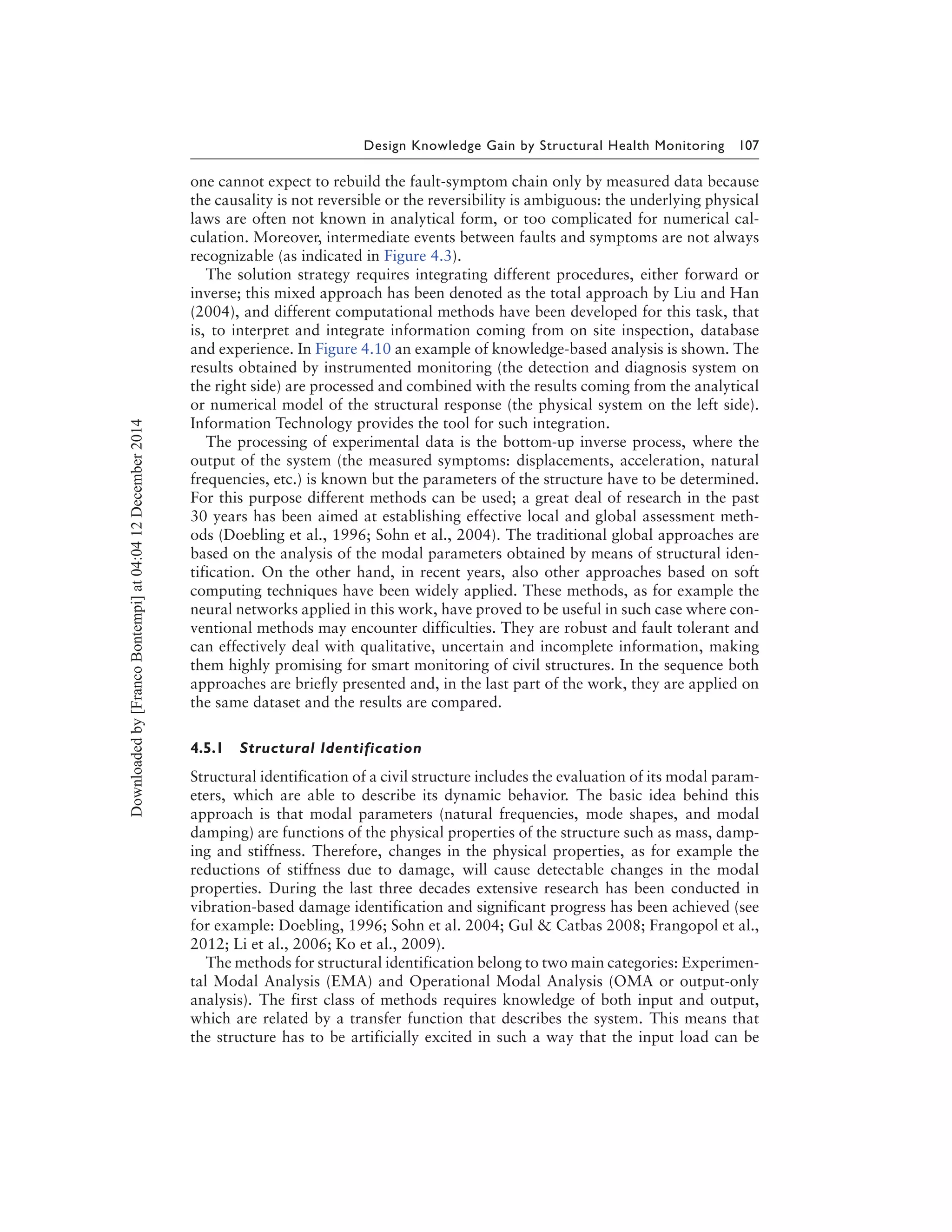 Design Knowledge Gain by Structural Health Monitoring 107
one cannot expect to rebuild the fault-symptom chain only by measured data because
the causality is not reversible or the reversibility is ambiguous: the underlying physical
laws are often not known in analytical form, or too complicated for numerical cal-
culation. Moreover, intermediate events between faults and symptoms are not always
recognizable (as indicated in Figure 4.3).
The solution strategy requires integrating different procedures, either forward or
inverse; this mixed approach has been denoted as the total approach by Liu and Han
(2004), and different computational methods have been developed for this task, that
is, to interpret and integrate information coming from on site inspection, database
and experience. In Figure 4.10 an example of knowledge-based analysis is shown. The
results obtained by instrumented monitoring (the detection and diagnosis system on
the right side) are processed and combined with the results coming from the analytical
or numerical model of the structural response (the physical system on the left side).
Information Technology provides the tool for such integration.
The processing of experimental data is the bottom-up inverse process, where the
output of the system (the measured symptoms: displacements, acceleration, natural
frequencies, etc.) is known but the parameters of the structure have to be determined.
For this purpose different methods can be used; a great deal of research in the past
30 years has been aimed at establishing effective local and global assessment meth-
ods (Doebling et al., 1996; Sohn et al., 2004). The traditional global approaches are
based on the analysis of the modal parameters obtained by means of structural iden-
tification. On the other hand, in recent years, also other approaches based on soft
computing techniques have been widely applied. These methods, as for example the
neural networks applied in this work, have proved to be useful in such case where con-
ventional methods may encounter difficulties. They are robust and fault tolerant and
can effectively deal with qualitative, uncertain and incomplete information, making
them highly promising for smart monitoring of civil structures. In the sequence both
approaches are briefly presented and, in the last part of the work, they are applied on
the same dataset and the results are compared.
4.5.1 Structural Identification
Structural identification of a civil structure includes the evaluation of its modal param-
eters, which are able to describe its dynamic behavior. The basic idea behind this
approach is that modal parameters (natural frequencies, mode shapes, and modal
damping) are functions of the physical properties of the structure such as mass, damp-
ing and stiffness. Therefore, changes in the physical properties, as for example the
reductions of stiffness due to damage, will cause detectable changes in the modal
properties. During the last three decades extensive research has been conducted in
vibration-based damage identification and significant progress has been achieved (see
for example: Doebling, 1996; Sohn et al. 2004; Gul & Catbas 2008; Frangopol et al.,
2012; Li et al., 2006; Ko et al., 2009).
The methods for structural identification belong to two main categories: Experimen-
tal Modal Analysis (EMA) and Operational Modal Analysis (OMA or output-only
analysis). The first class of methods requires knowledge of both input and output,
which are related by a transfer function that describes the system. This means that
the structure has to be artificially excited in such a way that the input load can be
Downloadedby[FrancoBontempi]at04:0412December2014
 