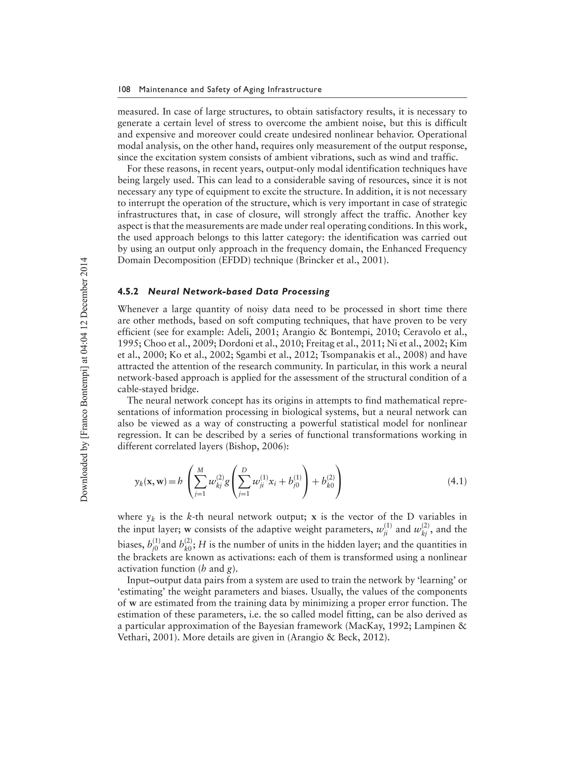 108 Maintenance and Safety of Aging Infrastructure
measured. In case of large structures, to obtain satisfactory results, it is necessary to
generate a certain level of stress to overcome the ambient noise, but this is difficult
and expensive and moreover could create undesired nonlinear behavior. Operational
modal analysis, on the other hand, requires only measurement of the output response,
since the excitation system consists of ambient vibrations, such as wind and traffic.
For these reasons, in recent years, output-only modal identification techniques have
being largely used. This can lead to a considerable saving of resources, since it is not
necessary any type of equipment to excite the structure. In addition, it is not necessary
to interrupt the operation of the structure, which is very important in case of strategic
infrastructures that, in case of closure, will strongly affect the traffic. Another key
aspect is that the measurements are made under real operating conditions. In this work,
the used approach belongs to this latter category: the identification was carried out
by using an output only approach in the frequency domain, the Enhanced Frequency
Domain Decomposition (EFDD) technique (Brincker et al., 2001).
4.5.2 Neural Network-based Data Processing
Whenever a large quantity of noisy data need to be processed in short time there
are other methods, based on soft computing techniques, that have proven to be very
efficient (see for example: Adeli, 2001; Arangio & Bontempi, 2010; Ceravolo et al.,
1995; Choo et al., 2009; Dordoni et al., 2010; Freitag et al., 2011; Ni et al., 2002; Kim
et al., 2000; Ko et al., 2002; Sgambi et al., 2012; Tsompanakis et al., 2008) and have
attracted the attention of the research community. In particular, in this work a neural
network-based approach is applied for the assessment of the structural condition of a
cable-stayed bridge.
The neural network concept has its origins in attempts to find mathematical repre-
sentations of information processing in biological systems, but a neural network can
also be viewed as a way of constructing a powerful statistical model for nonlinear
regression. It can be described by a series of functional transformations working in
different correlated layers (Bishop, 2006):
yk(x, w) = h


M
j=1
w
(2)
kj
g


D
j=1
w
(1)
ji xi + b
(1)
j0

 + b
(2)
k0

 (4.1)
where yk is the k-th neural network output; x is the vector of the D variables in
the input layer; w consists of the adaptive weight parameters, w
(1)
ji and w
(2)
kj
, and the
biases, b
(1)
j0 and b
(2)
k0
; H is the number of units in the hidden layer; and the quantities in
the brackets are known as activations: each of them is transformed using a nonlinear
activation function (h and g).
Input–output data pairs from a system are used to train the network by ‘learning’ or
‘estimating’ the weight parameters and biases. Usually, the values of the components
of w are estimated from the training data by minimizing a proper error function. The
estimation of these parameters, i.e. the so called model fitting, can be also derived as
a particular approximation of the Bayesian framework (MacKay, 1992; Lampinen &
Vethari, 2001). More details are given in (Arangio & Beck, 2012).
Downloadedby[FrancoBontempi]at04:0412December2014
 