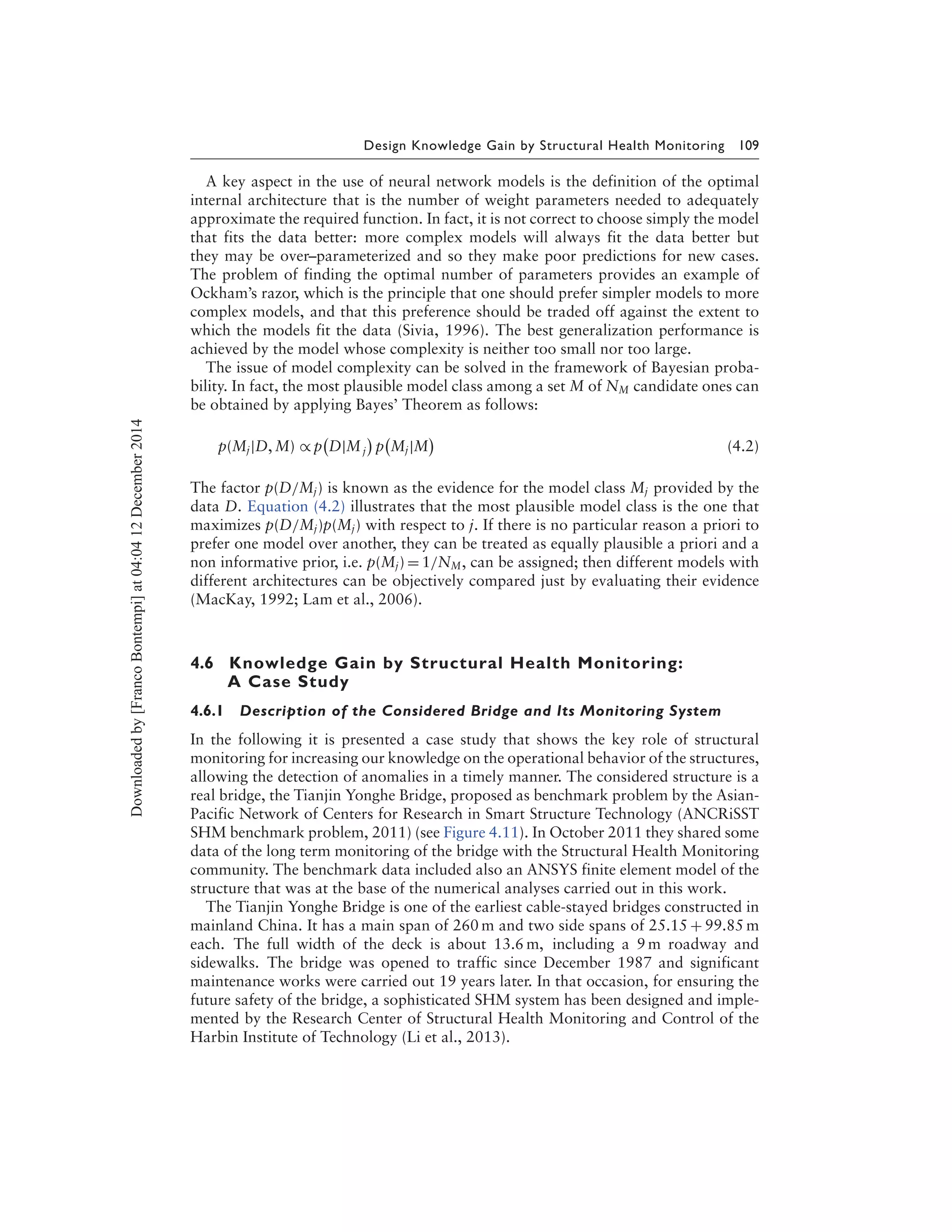 Design Knowledge Gain by Structural Health Monitoring 109
A key aspect in the use of neural network models is the definition of the optimal
internal architecture that is the number of weight parameters needed to adequately
approximate the required function. In fact, it is not correct to choose simply the model
that fits the data better: more complex models will always fit the data better but
they may be over–parameterized and so they make poor predictions for new cases.
The problem of finding the optimal number of parameters provides an example of
Ockham’s razor, which is the principle that one should prefer simpler models to more
complex models, and that this preference should be traded off against the extent to
which the models fit the data (Sivia, 1996). The best generalization performance is
achieved by the model whose complexity is neither too small nor too large.
The issue of model complexity can be solved in the framework of Bayesian proba-
bility. In fact, the most plausible model class among a set M of NM candidate ones can
be obtained by applying Bayes’ Theorem as follows:
p(Mj|D, M) ∝ p D|Mj p Mj|M (4.2)
The factor p(D/Mj) is known as the evidence for the model class Mj provided by the
data D. Equation (4.2) illustrates that the most plausible model class is the one that
maximizes p(D/Mj)p(Mj) with respect to j. If there is no particular reason a priori to
prefer one model over another, they can be treated as equally plausible a priori and a
non informative prior, i.e. p(Mj) = 1/NM, can be assigned; then different models with
different architectures can be objectively compared just by evaluating their evidence
(MacKay, 1992; Lam et al., 2006).
4.6 Knowledge Gain by Structural Health Monitoring:
A Case Study
4.6.1 Description of the Considered Bridge and Its Monitoring System
In the following it is presented a case study that shows the key role of structural
monitoring for increasing our knowledge on the operational behavior of the structures,
allowing the detection of anomalies in a timely manner. The considered structure is a
real bridge, the Tianjin Yonghe Bridge, proposed as benchmark problem by the Asian-
Pacific Network of Centers for Research in Smart Structure Technology (ANCRiSST
SHM benchmark problem, 2011) (see Figure 4.11). In October 2011 they shared some
data of the long term monitoring of the bridge with the Structural Health Monitoring
community. The benchmark data included also an ANSYS finite element model of the
structure that was at the base of the numerical analyses carried out in this work.
The Tianjin Yonghe Bridge is one of the earliest cable-stayed bridges constructed in
mainland China. It has a main span of 260 m and two side spans of 25.15 + 99.85 m
each. The full width of the deck is about 13.6 m, including a 9 m roadway and
sidewalks. The bridge was opened to traffic since December 1987 and significant
maintenance works were carried out 19 years later. In that occasion, for ensuring the
future safety of the bridge, a sophisticated SHM system has been designed and imple-
mented by the Research Center of Structural Health Monitoring and Control of the
Harbin Institute of Technology (Li et al., 2013).
Downloadedby[FrancoBontempi]at04:0412December2014
 