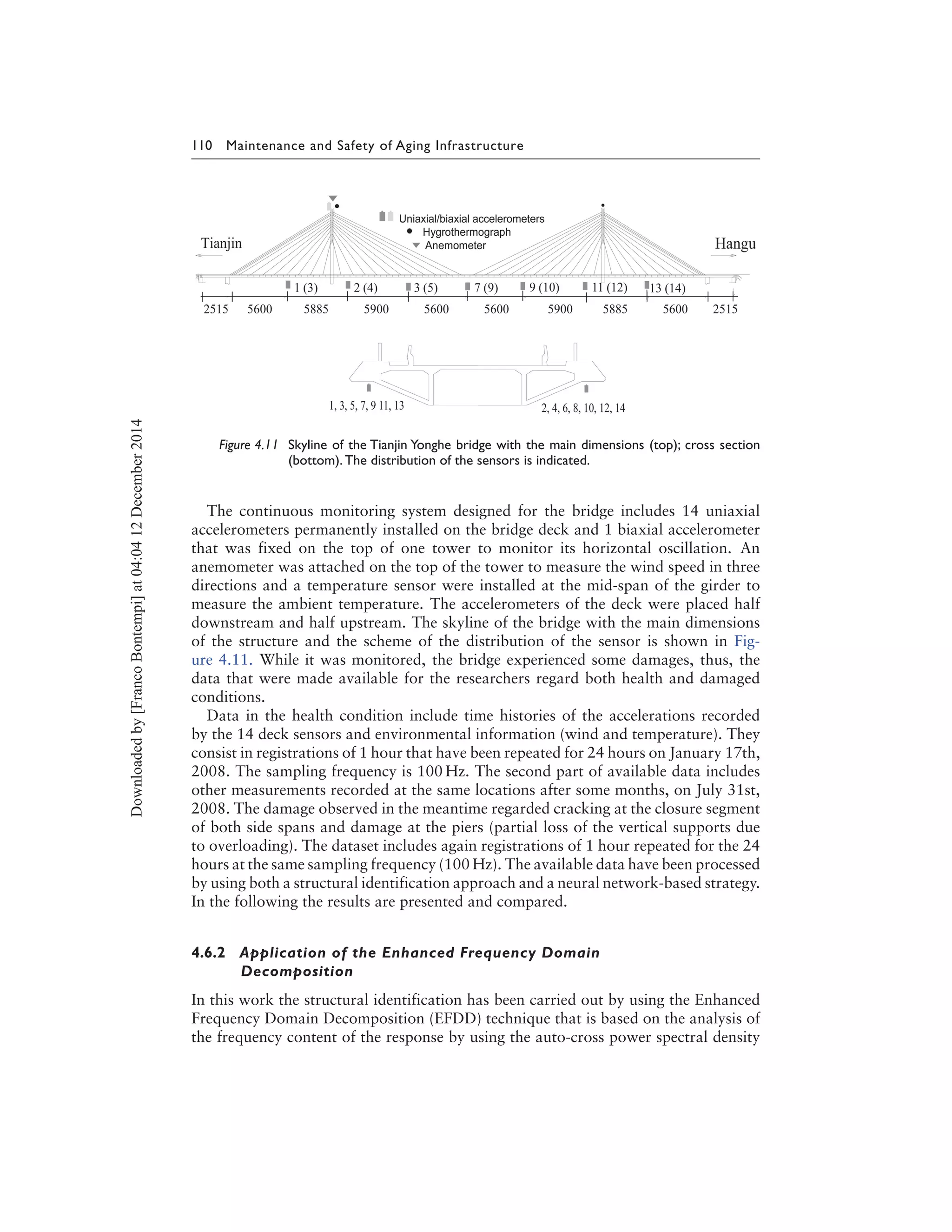 110 Maintenance and Safety of Aging Infrastructure
Figure 4.11 Skyline of the Tianjin Yonghe bridge with the main dimensions (top); cross section
(bottom). The distribution of the sensors is indicated.
The continuous monitoring system designed for the bridge includes 14 uniaxial
accelerometers permanently installed on the bridge deck and 1 biaxial accelerometer
that was fixed on the top of one tower to monitor its horizontal oscillation. An
anemometer was attached on the top of the tower to measure the wind speed in three
directions and a temperature sensor were installed at the mid-span of the girder to
measure the ambient temperature. The accelerometers of the deck were placed half
downstream and half upstream. The skyline of the bridge with the main dimensions
of the structure and the scheme of the distribution of the sensor is shown in Fig-
ure 4.11. While it was monitored, the bridge experienced some damages, thus, the
data that were made available for the researchers regard both health and damaged
conditions.
Data in the health condition include time histories of the accelerations recorded
by the 14 deck sensors and environmental information (wind and temperature). They
consist in registrations of 1 hour that have been repeated for 24 hours on January 17th,
2008. The sampling frequency is 100 Hz. The second part of available data includes
other measurements recorded at the same locations after some months, on July 31st,
2008. The damage observed in the meantime regarded cracking at the closure segment
of both side spans and damage at the piers (partial loss of the vertical supports due
to overloading). The dataset includes again registrations of 1 hour repeated for the 24
hours at the same sampling frequency (100 Hz). The available data have been processed
by using both a structural identification approach and a neural network-based strategy.
In the following the results are presented and compared.
4.6.2 Application of the Enhanced Frequency Domain
Decomposition
In this work the structural identification has been carried out by using the Enhanced
Frequency Domain Decomposition (EFDD) technique that is based on the analysis of
the frequency content of the response by using the auto-cross power spectral density
Downloadedby[FrancoBontempi]at04:0412December2014
 