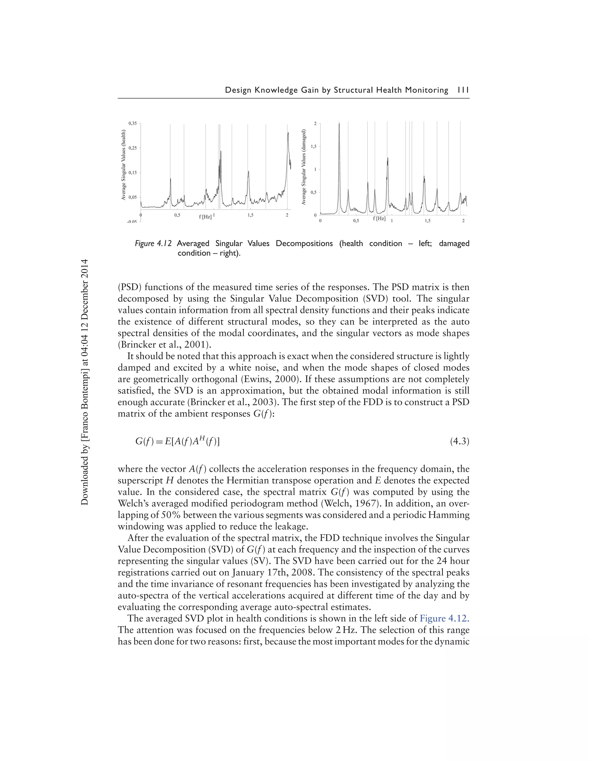 Design Knowledge Gain by Structural Health Monitoring 111
Figure 4.12 Averaged Singular Values Decompositions (health condition – left; damaged
condition – right).
(PSD) functions of the measured time series of the responses. The PSD matrix is then
decomposed by using the Singular Value Decomposition (SVD) tool. The singular
values contain information from all spectral density functions and their peaks indicate
the existence of different structural modes, so they can be interpreted as the auto
spectral densities of the modal coordinates, and the singular vectors as mode shapes
(Brincker et al., 2001).
It should be noted that this approach is exact when the considered structure is lightly
damped and excited by a white noise, and when the mode shapes of closed modes
are geometrically orthogonal (Ewins, 2000). If these assumptions are not completely
satisfied, the SVD is an approximation, but the obtained modal information is still
enough accurate (Brincker et al., 2003). The first step of the FDD is to construct a PSD
matrix of the ambient responses G(f ):
G(f ) = E[A(f )AH
(f )] (4.3)
where the vector A(f ) collects the acceleration responses in the frequency domain, the
superscript H denotes the Hermitian transpose operation and E denotes the expected
value. In the considered case, the spectral matrix G(f ) was computed by using the
Welch’s averaged modified periodogram method (Welch, 1967). In addition, an over-
lapping of 50% between the various segments was considered and a periodic Hamming
windowing was applied to reduce the leakage.
After the evaluation of the spectral matrix, the FDD technique involves the Singular
Value Decomposition (SVD) of G(f ) at each frequency and the inspection of the curves
representing the singular values (SV). The SVD have been carried out for the 24 hour
registrations carried out on January 17th, 2008. The consistency of the spectral peaks
and the time invariance of resonant frequencies has been investigated by analyzing the
auto-spectra of the vertical accelerations acquired at different time of the day and by
evaluating the corresponding average auto-spectral estimates.
The averaged SVD plot in health conditions is shown in the left side of Figure 4.12.
The attention was focused on the frequencies below 2 Hz. The selection of this range
has been done for two reasons: first, because the most important modes for the dynamic
Downloadedby[FrancoBontempi]at04:0412December2014
 