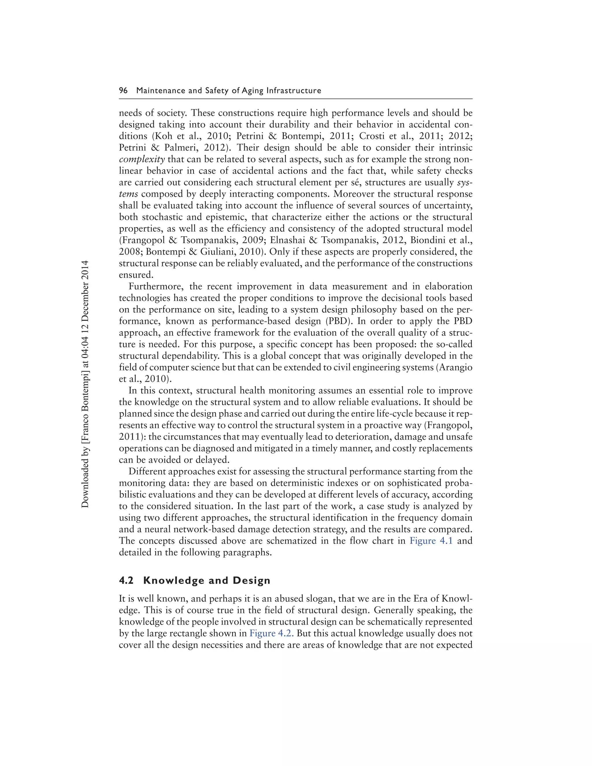 96 Maintenance and Safety of Aging Infrastructure
needs of society. These constructions require high performance levels and should be
designed taking into account their durability and their behavior in accidental con-
ditions (Koh et al., 2010; Petrini & Bontempi, 2011; Crosti et al., 2011; 2012;
Petrini & Palmeri, 2012). Their design should be able to consider their intrinsic
complexity that can be related to several aspects, such as for example the strong non-
linear behavior in case of accidental actions and the fact that, while safety checks
are carried out considering each structural element per sé, structures are usually sys-
tems composed by deeply interacting components. Moreover the structural response
shall be evaluated taking into account the influence of several sources of uncertainty,
both stochastic and epistemic, that characterize either the actions or the structural
properties, as well as the efficiency and consistency of the adopted structural model
(Frangopol & Tsompanakis, 2009; Elnashai & Tsompanakis, 2012, Biondini et al.,
2008; Bontempi & Giuliani, 2010). Only if these aspects are properly considered, the
structural response can be reliably evaluated, and the performance of the constructions
ensured.
Furthermore, the recent improvement in data measurement and in elaboration
technologies has created the proper conditions to improve the decisional tools based
on the performance on site, leading to a system design philosophy based on the per-
formance, known as performance-based design (PBD). In order to apply the PBD
approach, an effective framework for the evaluation of the overall quality of a struc-
ture is needed. For this purpose, a specific concept has been proposed: the so-called
structural dependability. This is a global concept that was originally developed in the
field of computer science but that can be extended to civil engineering systems (Arangio
et al., 2010).
In this context, structural health monitoring assumes an essential role to improve
the knowledge on the structural system and to allow reliable evaluations. It should be
planned since the design phase and carried out during the entire life-cycle because it rep-
resents an effective way to control the structural system in a proactive way (Frangopol,
2011): the circumstances that may eventually lead to deterioration, damage and unsafe
operations can be diagnosed and mitigated in a timely manner, and costly replacements
can be avoided or delayed.
Different approaches exist for assessing the structural performance starting from the
monitoring data: they are based on deterministic indexes or on sophisticated proba-
bilistic evaluations and they can be developed at different levels of accuracy, according
to the considered situation. In the last part of the work, a case study is analyzed by
using two different approaches, the structural identification in the frequency domain
and a neural network-based damage detection strategy, and the results are compared.
The concepts discussed above are schematized in the flow chart in Figure 4.1 and
detailed in the following paragraphs.
4.2 Knowledge and Design
It is well known, and perhaps it is an abused slogan, that we are in the Era of Knowl-
edge. This is of course true in the field of structural design. Generally speaking, the
knowledge of the people involved in structural design can be schematically represented
by the large rectangle shown in Figure 4.2. But this actual knowledge usually does not
cover all the design necessities and there are areas of knowledge that are not expected
Downloadedby[FrancoBontempi]at04:0412December2014
 