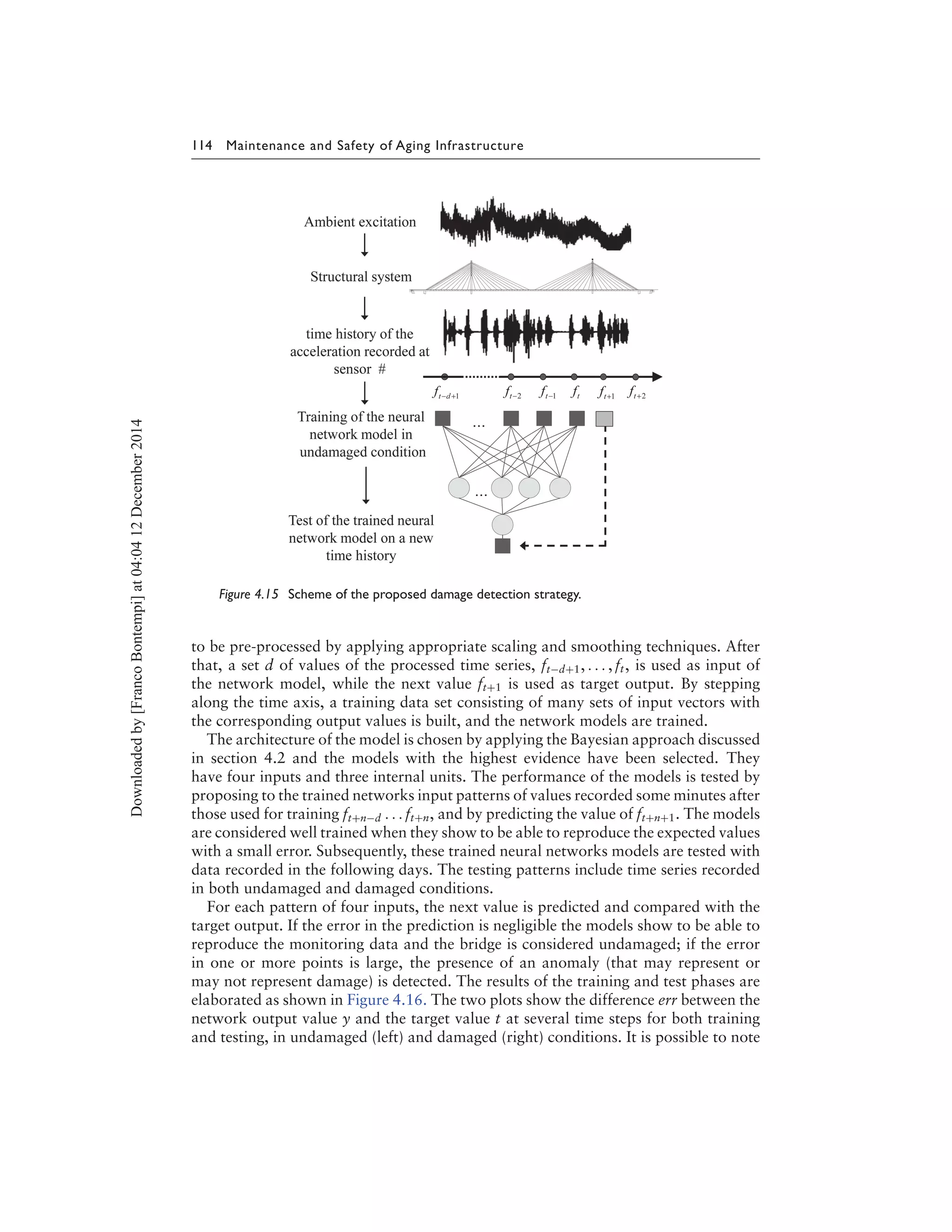 114 Maintenance and Safety of Aging Infrastructure
Figure 4.15 Scheme of the proposed damage detection strategy.
to be pre-processed by applying appropriate scaling and smoothing techniques. After
that, a set d of values of the processed time series, ft−d+1, . . . , ft, is used as input of
the network model, while the next value ft+1 is used as target output. By stepping
along the time axis, a training data set consisting of many sets of input vectors with
the corresponding output values is built, and the network models are trained.
The architecture of the model is chosen by applying the Bayesian approach discussed
in section 4.2 and the models with the highest evidence have been selected. They
have four inputs and three internal units. The performance of the models is tested by
proposing to the trained networks input patterns of values recorded some minutes after
those used for training ft+n−d . . . ft+n, and by predicting the value of ft+n+1. The models
are considered well trained when they show to be able to reproduce the expected values
with a small error. Subsequently, these trained neural networks models are tested with
data recorded in the following days. The testing patterns include time series recorded
in both undamaged and damaged conditions.
For each pattern of four inputs, the next value is predicted and compared with the
target output. If the error in the prediction is negligible the models show to be able to
reproduce the monitoring data and the bridge is considered undamaged; if the error
in one or more points is large, the presence of an anomaly (that may represent or
may not represent damage) is detected. The results of the training and test phases are
elaborated as shown in Figure 4.16. The two plots show the difference err between the
network output value y and the target value t at several time steps for both training
and testing, in undamaged (left) and damaged (right) conditions. It is possible to note
Downloadedby[FrancoBontempi]at04:0412December2014
 