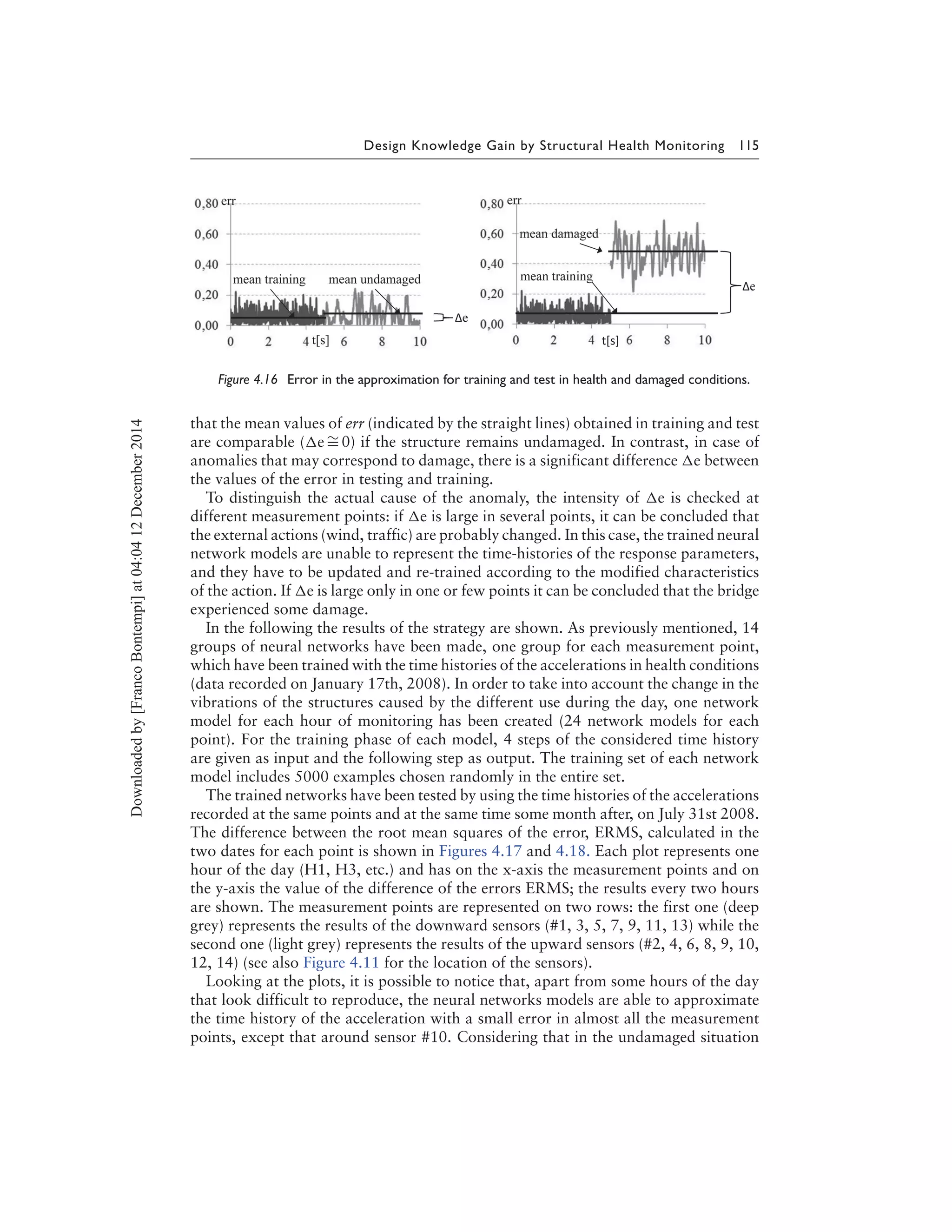 Design Knowledge Gain by Structural Health Monitoring 115
Figure 4.16 Error in the approximation for training and test in health and damaged conditions.
that the mean values of err (indicated by the straight lines) obtained in training and test
are comparable ( e ∼= 0) if the structure remains undamaged. In contrast, in case of
anomalies that may correspond to damage, there is a significant difference e between
the values of the error in testing and training.
To distinguish the actual cause of the anomaly, the intensity of e is checked at
different measurement points: if e is large in several points, it can be concluded that
the external actions (wind, traffic) are probably changed. In this case, the trained neural
network models are unable to represent the time-histories of the response parameters,
and they have to be updated and re-trained according to the modified characteristics
of the action. If e is large only in one or few points it can be concluded that the bridge
experienced some damage.
In the following the results of the strategy are shown. As previously mentioned, 14
groups of neural networks have been made, one group for each measurement point,
which have been trained with the time histories of the accelerations in health conditions
(data recorded on January 17th, 2008). In order to take into account the change in the
vibrations of the structures caused by the different use during the day, one network
model for each hour of monitoring has been created (24 network models for each
point). For the training phase of each model, 4 steps of the considered time history
are given as input and the following step as output. The training set of each network
model includes 5000 examples chosen randomly in the entire set.
The trained networks have been tested by using the time histories of the accelerations
recorded at the same points and at the same time some month after, on July 31st 2008.
The difference between the root mean squares of the error, ERMS, calculated in the
two dates for each point is shown in Figures 4.17 and 4.18. Each plot represents one
hour of the day (H1, H3, etc.) and has on the x-axis the measurement points and on
the y-axis the value of the difference of the errors ERMS; the results every two hours
are shown. The measurement points are represented on two rows: the first one (deep
grey) represents the results of the downward sensors (#1, 3, 5, 7, 9, 11, 13) while the
second one (light grey) represents the results of the upward sensors (#2, 4, 6, 8, 9, 10,
12, 14) (see also Figure 4.11 for the location of the sensors).
Looking at the plots, it is possible to notice that, apart from some hours of the day
that look difficult to reproduce, the neural networks models are able to approximate
the time history of the acceleration with a small error in almost all the measurement
points, except that around sensor #10. Considering that in the undamaged situation
Downloadedby[FrancoBontempi]at04:0412December2014
 