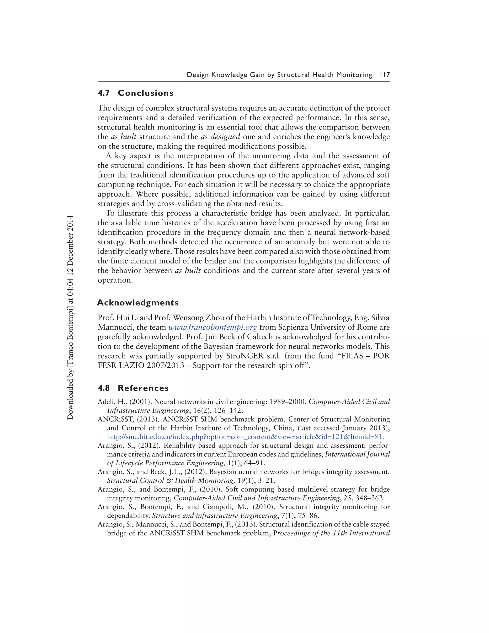 Design Knowledge Gain by Structural Health Monitoring 117
4.7 Conclusions
The design of complex structural systems requires an accurate definition of the project
requirements and a detailed verification of the expected performance. In this sense,
structural health monitoring is an essential tool that allows the comparison between
the as built structure and the as designed one and enriches the engineer’s knowledge
on the structure, making the required modifications possible.
A key aspect is the interpretation of the monitoring data and the assessment of
the structural conditions. It has been shown that different approaches exist, ranging
from the traditional identification procedures up to the application of advanced soft
computing technique. For each situation it will be necessary to choice the appropriate
approach. Where possible, additional information can be gained by using different
strategies and by cross-validating the obtained results.
To illustrate this process a characteristic bridge has been analyzed. In particular,
the available time histories of the acceleration have been processed by using first an
identification procedure in the frequency domain and then a neural network-based
strategy. Both methods detected the occurrence of an anomaly but were not able to
identify clearly where. Those results have been compared also with those obtained from
the finite element model of the bridge and the comparison highlights the difference of
the behavior between as built conditions and the current state after several years of
operation.
Acknowledgments
Prof. Hui Li and Prof. Wensong Zhou of the Harbin Institute of Technology, Eng. Silvia
Mannucci, the team www.francobontempi.org from Sapienza University of Rome are
gratefully acknowledged. Prof. Jim Beck of Caltech is acknowledged for his contribu-
tion to the development of the Bayesian framework for neural networks models. This
research was partially supported by StroNGER s.r.l. from the fund “FILAS – POR
FESR LAZIO 2007/2013 – Support for the research spin off’’.
4.8 References
Adeli, H., (2001). Neural networks in civil engineering: 1989–2000. Computer-Aided Civil and
Infrastructure Engineering, 16(2), 126–142.
ANCRiSST, (2013). ANCRiSST SHM benchmark problem. Center of Structural Monitoring
and Control of the Harbin Institute of Technology, China, (last accessed January 2013),
http://smc.hit.edu.cn/index.php?option=com_content&view=article&id=121&Itemid=81.
Arangio, S., (2012). Reliability based approach for structural design and assessment: perfor-
mance criteria and indicators in current European codes and guidelines, International Journal
of Lifecycle Performance Engineering, 1(1), 64–91.
Arangio, S., and Beck, J.L., (2012). Bayesian neural networks for bridges integrity assessment,
Structural Control & Health Monitoring, 19(1), 3–21.
Arangio, S., and Bontempi, F., (2010). Soft computing based multilevel strategy for bridge
integrity monitoring, Computer-Aided Civil and Infrastructure Engineering, 25, 348–362.
Arangio, S., Bontempi, F., and Ciampoli, M., (2010). Structural integrity monitoring for
dependability. Structure and infrastructure Engineering, 7(1), 75–86.
Arangio, S., Mannucci, S., and Bontempi, F., (2013). Structural identification of the cable stayed
bridge of the ANCRiSST SHM benchmark problem, Proceedings of the 11th International
Downloadedby[FrancoBontempi]at04:0412December2014
 