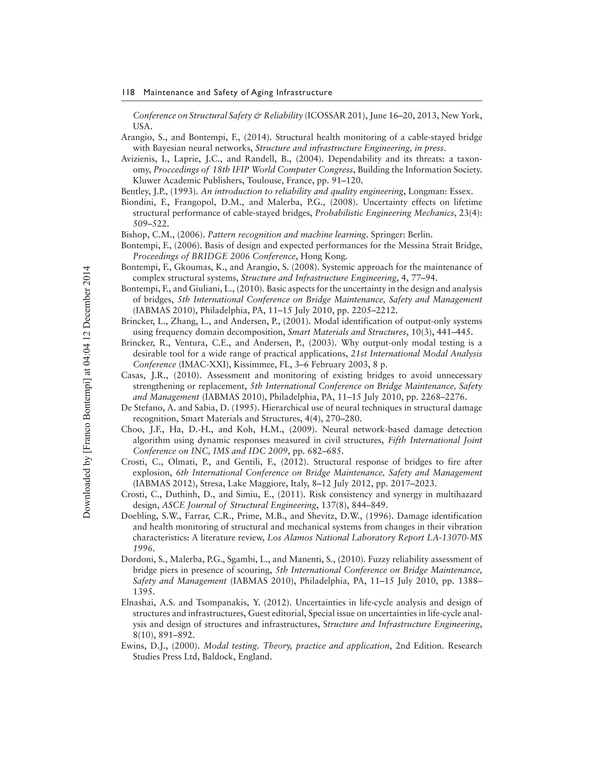 118 Maintenance and Safety of Aging Infrastructure
Conference on Structural Safety & Reliability (ICOSSAR 201), June 16–20, 2013, New York,
USA.
Arangio, S., and Bontempi, F., (2014). Structural health monitoring of a cable-stayed bridge
with Bayesian neural networks, Structure and infrastructure Engineering, in press.
Avizienis, I., Laprie, J.C., and Randell, B., (2004). Dependability and its threats: a taxon-
omy, Proccedings of 18th IFIP World Computer Congress, Building the Information Society.
Kluwer Academic Publishers, Toulouse, France, pp. 91–120.
Bentley, J.P., (1993). An introduction to reliability and quality engineering, Longman: Essex.
Biondini, F., Frangopol, D.M., and Malerba, P.G., (2008). Uncertainty effects on lifetime
structural performance of cable-stayed bridges, Probabilistic Engineering Mechanics, 23(4):
509–522.
Bishop, C.M., (2006). Pattern recognition and machine learning. Springer: Berlin.
Bontempi, F., (2006). Basis of design and expected performances for the Messina Strait Bridge,
Proceedings of BRIDGE 2006 Conference, Hong Kong.
Bontempi, F., Gkoumas, K., and Arangio, S. (2008). Systemic approach for the maintenance of
complex structural systems, Structure and Infrastructure Engineering, 4, 77–94.
Bontempi, F., and Giuliani, L., (2010). Basic aspects for the uncertainty in the design and analysis
of bridges, 5th International Conference on Bridge Maintenance, Safety and Management
(IABMAS 2010), Philadelphia, PA, 11–15 July 2010, pp. 2205–2212.
Brincker, L., Zhang, L., and Andersen, P., (2001). Modal identification of output-only systems
using frequency domain decomposition, Smart Materials and Structures, 10(3), 441–445.
Brincker, R., Ventura, C.E., and Andersen, P., (2003). Why output-only modal testing is a
desirable tool for a wide range of practical applications, 21st International Modal Analysis
Conference (IMAC-XXI), Kissimmee, FL, 3–6 February 2003, 8 p.
Casas, J.R., (2010). Assessment and monitoring of existing bridges to avoid unnecessary
strengthening or replacement, 5th International Conference on Bridge Maintenance, Safety
and Management (IABMAS 2010), Philadelphia, PA, 11–15 July 2010, pp. 2268–2276.
De Stefano, A. and Sabia, D. (1995). Hierarchical use of neural techniques in structural damage
recognition, Smart Materials and Structures, 4(4), 270–280.
Choo, J.F., Ha, D.-H., and Koh, H.M., (2009). Neural network-based damage detection
algorithm using dynamic responses measured in civil structures, Fifth International Joint
Conference on INC, IMS and IDC 2009, pp. 682–685.
Crosti, C., Olmati, P., and Gentili, F., (2012). Structural response of bridges to fire after
explosion, 6th International Conference on Bridge Maintenance, Safety and Management
(IABMAS 2012), Stresa, Lake Maggiore, Italy, 8–12 July 2012, pp. 2017–2023.
Crosti, C., Duthinh, D., and Simiu, E., (2011). Risk consistency and synergy in multihazard
design, ASCE Journal of Structural Engineering, 137(8), 844–849.
Doebling, S.W., Farrar, C.R., Prime, M.B., and Shevitz, D.W., (1996). Damage identification
and health monitoring of structural and mechanical systems from changes in their vibration
characteristics: A literature review, Los Alamos National Laboratory Report LA-13070-MS
1996.
Dordoni, S., Malerba, P.G., Sgambi, L., and Manenti, S., (2010). Fuzzy reliability assessment of
bridge piers in presence of scouring, 5th International Conference on Bridge Maintenance,
Safety and Management (IABMAS 2010), Philadelphia, PA, 11–15 July 2010, pp. 1388–
1395.
Elnashai, A.S. and Tsompanakis, Y. (2012). Uncertainties in life-cycle analysis and design of
structures and infrastructures, Guest editorial, Special issue on uncertainties in life-cycle anal-
ysis and design of structures and infrastructures, Structure and Infrastructure Engineering,
8(10), 891–892.
Ewins, D.J., (2000). Modal testing. Theory, practice and application, 2nd Edition. Research
Studies Press Ltd, Baldock, England.
Downloadedby[FrancoBontempi]at04:0412December2014
 