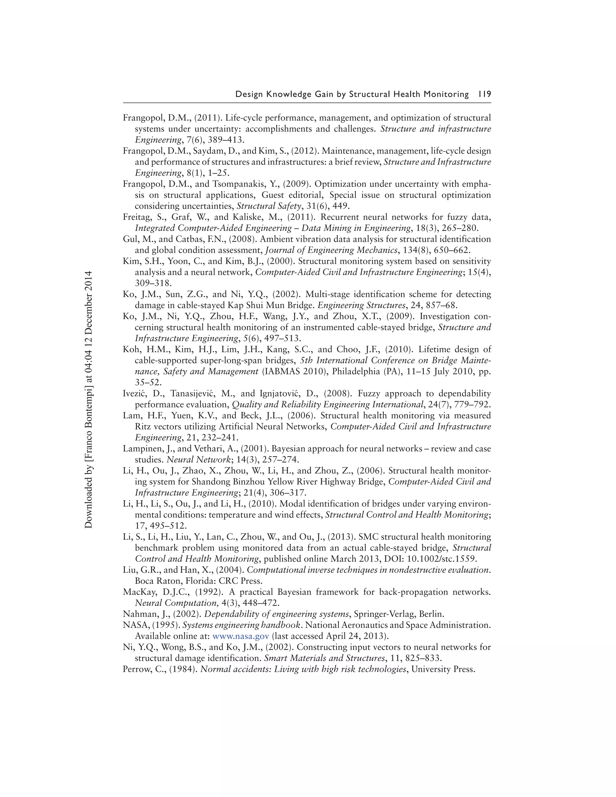 Design Knowledge Gain by Structural Health Monitoring 119
Frangopol, D.M., (2011). Life-cycle performance, management, and optimization of structural
systems under uncertainty: accomplishments and challenges. Structure and infrastructure
Engineering, 7(6), 389–413.
Frangopol, D.M., Saydam, D., and Kim, S., (2012). Maintenance, management, life-cycle design
and performance of structures and infrastructures: a brief review, Structure and Infrastructure
Engineering, 8(1), 1–25.
Frangopol, D.M., and Tsompanakis, Y., (2009). Optimization under uncertainty with empha-
sis on structural applications, Guest editorial, Special issue on structural optimization
considering uncertainties, Structural Safety, 31(6), 449.
Freitag, S., Graf, W., and Kaliske, M., (2011). Recurrent neural networks for fuzzy data,
Integrated Computer-Aided Engineering – Data Mining in Engineering, 18(3), 265–280.
Gul, M., and Catbas, F.N., (2008). Ambient vibration data analysis for structural identification
and global condition assessment, Journal of Engineering Mechanics, 134(8), 650–662.
Kim, S.H., Yoon, C., and Kim, B.J., (2000). Structural monitoring system based on sensitivity
analysis and a neural network, Computer-Aided Civil and Infrastructure Engineering; 15(4),
309–318.
Ko, J.M., Sun, Z.G., and Ni, Y.Q., (2002). Multi-stage identification scheme for detecting
damage in cable-stayed Kap Shui Mun Bridge. Engineering Structures, 24, 857–68.
Ko, J.M., Ni, Y.Q., Zhou, H.F., Wang, J.Y., and Zhou, X.T., (2009). Investigation con-
cerning structural health monitoring of an instrumented cable-stayed bridge, Structure and
Infrastructure Engineering, 5(6), 497–513.
Koh, H.M., Kim, H.J., Lim, J.H., Kang, S.C., and Choo, J.F., (2010). Lifetime design of
cable-supported super-long-span bridges, 5th International Conference on Bridge Mainte-
nance, Safety and Management (IABMAS 2010), Philadelphia (PA), 11–15 July 2010, pp.
35–52.
Ivezi´c, D., Tanasijevi´c, M., and Ignjatovi´c, D., (2008). Fuzzy approach to dependability
performance evaluation, Quality and Reliability Engineering International, 24(7), 779–792.
Lam, H.F., Yuen, K.V., and Beck, J.L., (2006). Structural health monitoring via measured
Ritz vectors utilizing Artificial Neural Networks, Computer-Aided Civil and Infrastructure
Engineering, 21, 232–241.
Lampinen, J., and Vethari, A., (2001). Bayesian approach for neural networks – review and case
studies. Neural Network; 14(3), 257–274.
Li, H., Ou, J., Zhao, X., Zhou, W., Li, H., and Zhou, Z., (2006). Structural health monitor-
ing system for Shandong Binzhou Yellow River Highway Bridge, Computer-Aided Civil and
Infrastructure Engineering; 21(4), 306–317.
Li, H., Li, S., Ou, J., and Li, H., (2010). Modal identification of bridges under varying environ-
mental conditions: temperature and wind effects, Structural Control and Health Monitoring;
17, 495–512.
Li, S., Li, H., Liu, Y., Lan, C., Zhou, W., and Ou, J., (2013). SMC structural health monitoring
benchmark problem using monitored data from an actual cable-stayed bridge, Structural
Control and Health Monitoring, published online March 2013, DOI: 10.1002/stc.1559.
Liu, G.R., and Han, X., (2004). Computational inverse techniques in nondestructive evaluation.
Boca Raton, Florida: CRC Press.
MacKay, D.J.C., (1992). A practical Bayesian framework for back-propagation networks.
Neural Computation, 4(3), 448–472.
Nahman, J., (2002). Dependability of engineering systems, Springer-Verlag, Berlin.
NASA, (1995). Systems engineering handbook. National Aeronautics and Space Administration.
Available online at: www.nasa.gov (last accessed April 24, 2013).
Ni, Y.Q., Wong, B.S., and Ko, J.M., (2002). Constructing input vectors to neural networks for
structural damage identification. Smart Materials and Structures, 11, 825–833.
Perrow, C., (1984). Normal accidents: Living with high risk technologies, University Press.
Downloadedby[FrancoBontempi]at04:0412December2014
 