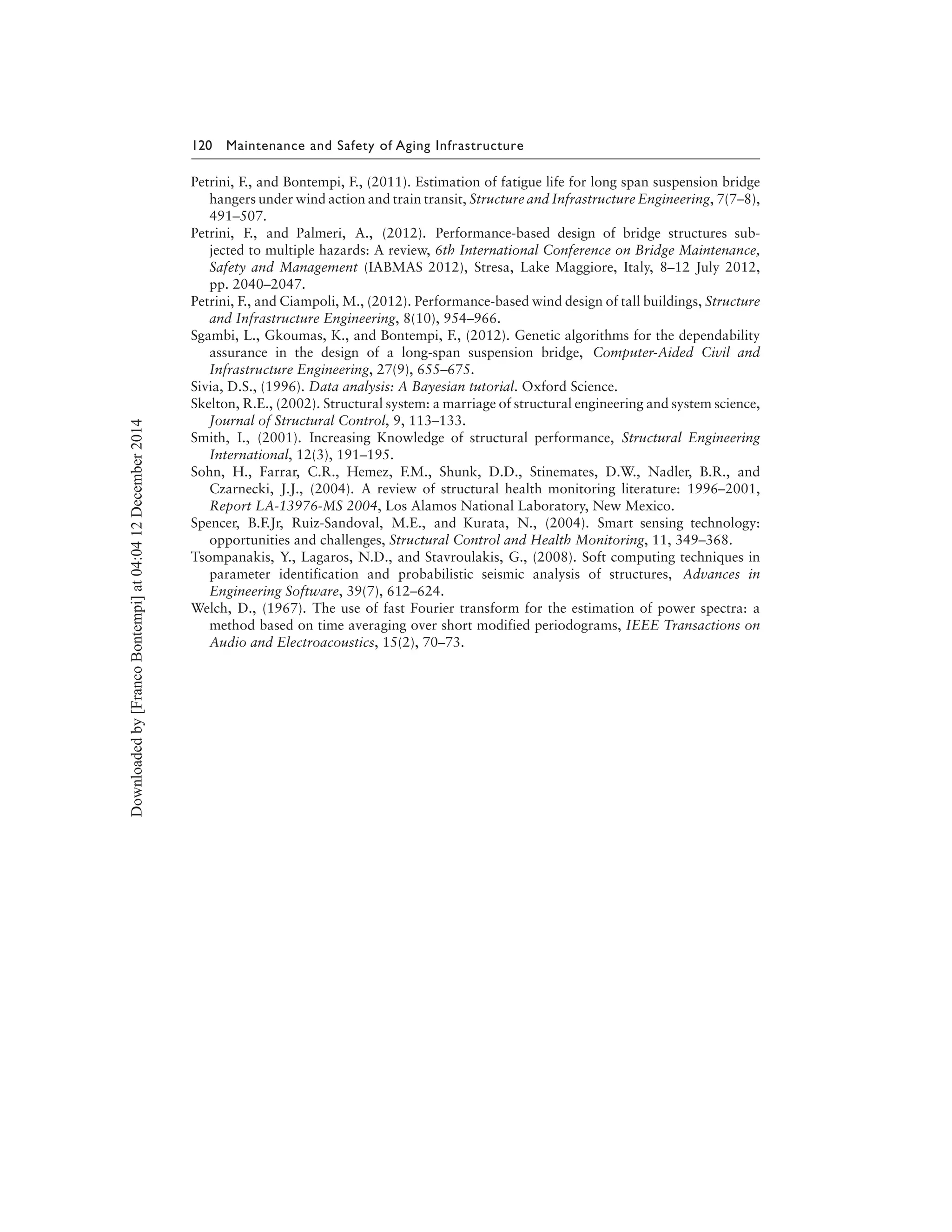 120 Maintenance and Safety of Aging Infrastructure
Petrini, F., and Bontempi, F., (2011). Estimation of fatigue life for long span suspension bridge
hangers under wind action and train transit, Structure and Infrastructure Engineering, 7(7–8),
491–507.
Petrini, F., and Palmeri, A., (2012). Performance-based design of bridge structures sub-
jected to multiple hazards: A review, 6th International Conference on Bridge Maintenance,
Safety and Management (IABMAS 2012), Stresa, Lake Maggiore, Italy, 8–12 July 2012,
pp. 2040–2047.
Petrini, F., and Ciampoli, M., (2012). Performance-based wind design of tall buildings, Structure
and Infrastructure Engineering, 8(10), 954–966.
Sgambi, L., Gkoumas, K., and Bontempi, F., (2012). Genetic algorithms for the dependability
assurance in the design of a long-span suspension bridge, Computer-Aided Civil and
Infrastructure Engineering, 27(9), 655–675.
Sivia, D.S., (1996). Data analysis: A Bayesian tutorial. Oxford Science.
Skelton, R.E., (2002). Structural system: a marriage of structural engineering and system science,
Journal of Structural Control, 9, 113–133.
Smith, I., (2001). Increasing Knowledge of structural performance, Structural Engineering
International, 12(3), 191–195.
Sohn, H., Farrar, C.R., Hemez, F.M., Shunk, D.D., Stinemates, D.W., Nadler, B.R., and
Czarnecki, J.J., (2004). A review of structural health monitoring literature: 1996–2001,
Report LA-13976-MS 2004, Los Alamos National Laboratory, New Mexico.
Spencer, B.F.Jr, Ruiz-Sandoval, M.E., and Kurata, N., (2004). Smart sensing technology:
opportunities and challenges, Structural Control and Health Monitoring, 11, 349–368.
Tsompanakis, Y., Lagaros, N.D., and Stavroulakis, G., (2008). Soft computing techniques in
parameter identification and probabilistic seismic analysis of structures, Advances in
Engineering Software, 39(7), 612–624.
Welch, D., (1967). The use of fast Fourier transform for the estimation of power spectra: a
method based on time averaging over short modified periodograms, IEEE Transactions on
Audio and Electroacoustics, 15(2), 70–73.
Downloadedby[FrancoBontempi]at04:0412December2014
 
