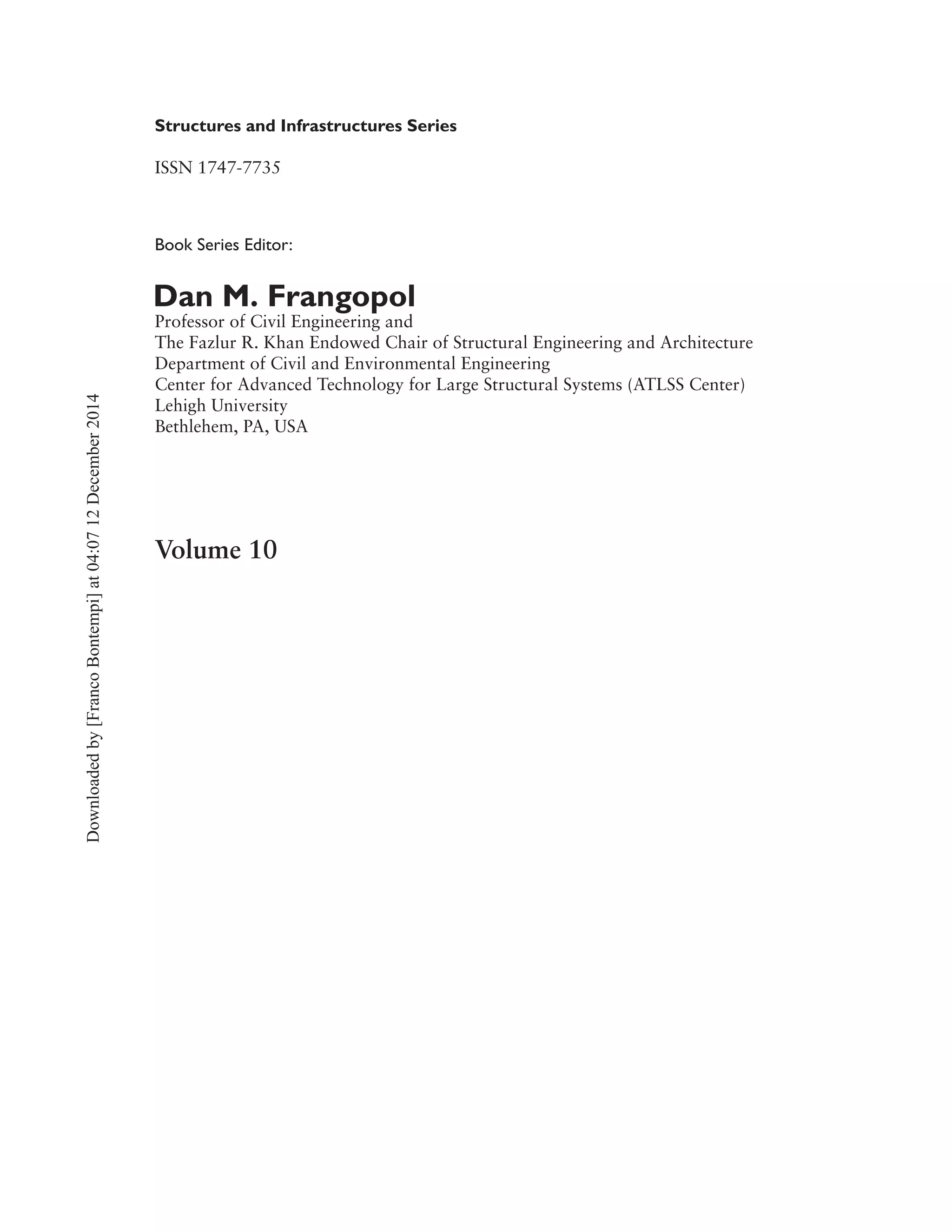 Structures and Infrastructures Series
ISSN 1747-7735
Book Series Editor:
Dan M. Frangopol
Professor of Civil Engineering and
The Fazlur R. Khan Endowed Chair of Structural Engineering and Architecture
Department of Civil and Environmental Engineering
Center for Advanced Technology for Large Structural Systems (ATLSS Center)
Lehigh University
Bethlehem, PA, USA
Volume 10
Downloadedby[FrancoBontempi]at04:0712December2014
 