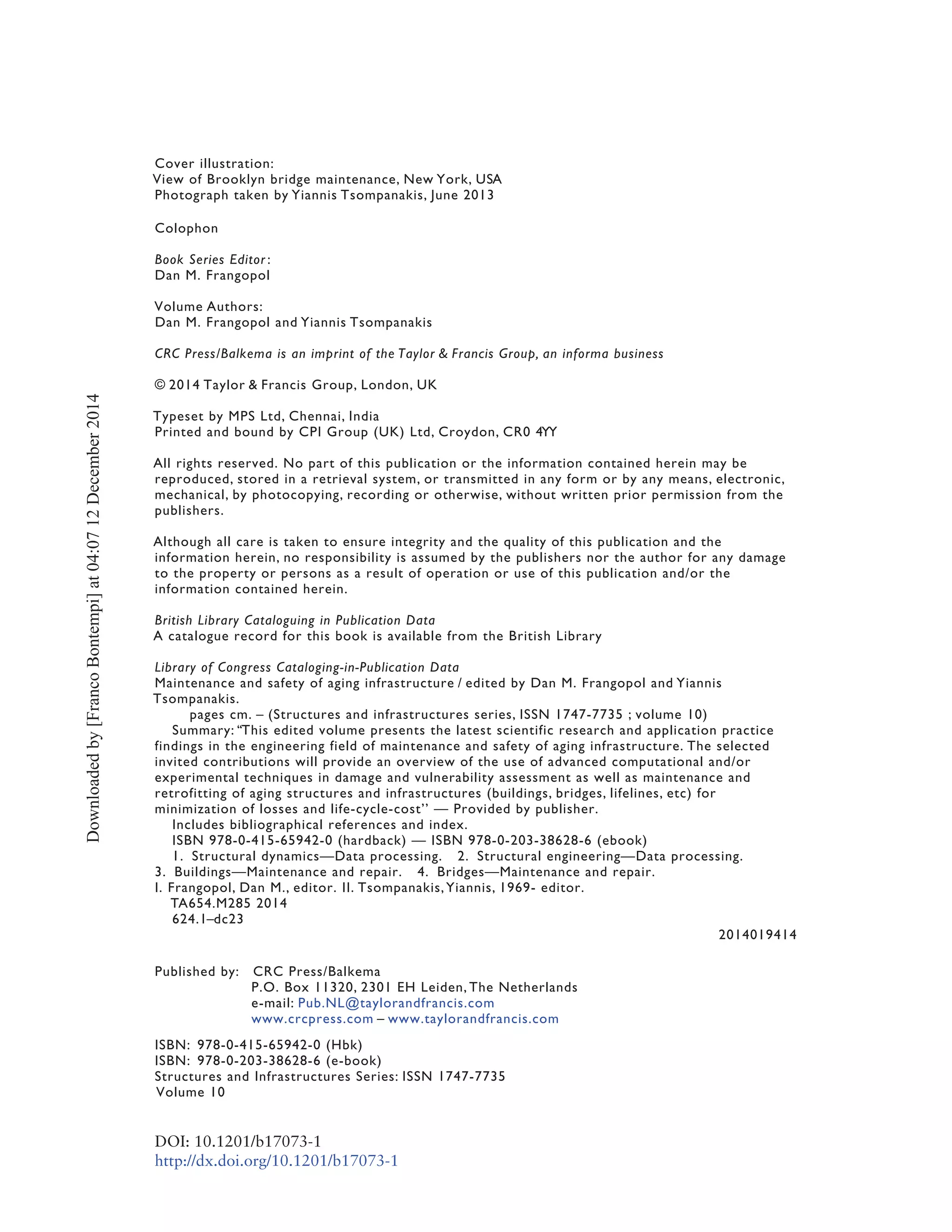 Cover illustration:
View of Brooklyn bridge maintenance, New York, USA
Photograph taken by Yiannis Tsompanakis, June 2013
Colophon
Book Series Editor :
Dan M. Frangopol
Volume Authors:
Dan M. Frangopol and Yiannis Tsompanakis
CRC Press/Balkema is an imprint of the Taylor & Francis Group, an informa business
© 2014 Taylor & Francis Group, London, UK
Typeset by MPS Ltd, Chennai, India
Printed and bound by CPI Group (UK) Ltd, Croydon, CR0 4YY
All rights reserved. No part of this publication or the information contained herein may be
reproduced, stored in a retrieval system, or transmitted in any form or by any means, electronic,
mechanical, by photocopying, recording or otherwise, without written prior permission from the
publishers.
Although all care is taken to ensure integrity and the quality of this publication and the
information herein, no responsibility is assumed by the publishers nor the author for any damage
to the property or persons as a result of operation or use of this publication and/or the
information contained herein.
British Library Cataloguing in Publication Data
A catalogue record for this book is available from the British Library
Library of Congress Cataloging-in-Publication Data
Maintenance and safety of aging infrastructure / edited by Dan M. Frangopol and Yiannis
Tsompanakis.
pages cm. – (Structures and infrastructures series, ISSN 1747-7735 ; volume 10)
Summary: ‘‘This edited volume presents the latest scientific research and application practice
findings in the engineering field of maintenance and safety of aging infrastructure. The selected
invited contributions will provide an overview of the use of advanced computational and/or
experimental techniques in damage and vulnerability assessment as well as maintenance and
retrofitting of aging structures and infrastructures (buildings, bridges, lifelines, etc) for
minimization of losses and life-cycle-cost’’ — Provided by publisher.
Includes bibliographical references and index.
ISBN 978-0-415-65942-0 (hardback) — ISBN 978-0-203-38628-6 (ebook)
1. Structural dynamics—Data processing. 2. Structural engineering—Data processing.
3. Buildings—Maintenance and repair. 4. Bridges—Maintenance and repair.
I. Frangopol, Dan M., editor. II. Tsompanakis, Yiannis, 1969- editor.
TA654.M285 2014
624.1–dc23
2014019414
Published by: CRC Press/Balkema
P.O. Box 11320, 2301 EH Leiden, The Netherlands
e-mail: Pub.NL@taylorandfrancis.com
www.crcpress.com – www.taylorandfrancis.com
ISBN: 978-0-415-65942-0 (Hbk)
ISBN: 978-0-203-38628-6 (e-book)
Structures and Infrastructures Series: ISSN 1747-7735
Volume 10
DOI: 10.1201/b17073-1
http://dx.doi.org/10.1201/b17073-1
Downloadedby[FrancoBontempi]at04:0712December2014
 