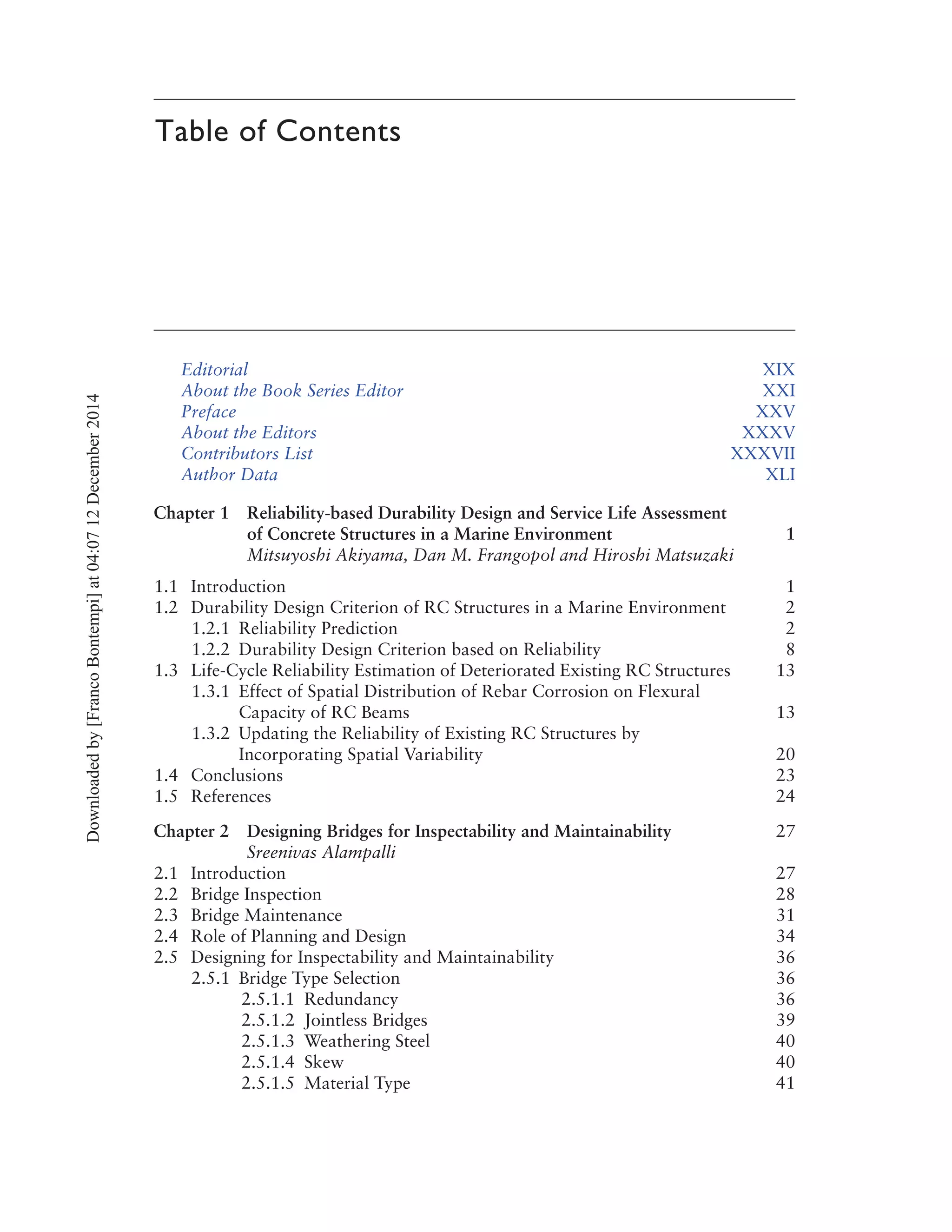Table of Contents
Editorial XIX
About the Book Series Editor XXI
Preface XXV
About the Editors XXXV
Contributors List XXXVII
Author Data XLI
Chapter 1 Reliability-based Durability Design and Service Life Assessment
of Concrete Structures in a Marine Environment 1
Mitsuyoshi Akiyama, Dan M. Frangopol and Hiroshi Matsuzaki
1.1 Introduction 1
1.2 Durability Design Criterion of RC Structures in a Marine Environment 2
1.2.1 Reliability Prediction 2
1.2.2 Durability Design Criterion based on Reliability 8
1.3 Life-Cycle Reliability Estimation of Deteriorated Existing RC Structures 13
1.3.1 Effect of Spatial Distribution of Rebar Corrosion on Flexural
Capacity of RC Beams 13
1.3.2 Updating the Reliability of Existing RC Structures by
Incorporating Spatial Variability 20
1.4 Conclusions 23
1.5 References 24
Chapter 2 Designing Bridges for Inspectability and Maintainability 27
Sreenivas Alampalli
2.1 Introduction 27
2.2 Bridge Inspection 28
2.3 Bridge Maintenance 31
2.4 Role of Planning and Design 34
2.5 Designing for Inspectability and Maintainability 36
2.5.1 Bridge Type Selection 36
2.5.1.1 Redundancy 36
2.5.1.2 Jointless Bridges 39
2.5.1.3 Weathering Steel 40
2.5.1.4 Skew 40
2.5.1.5 Material Type 41
Downloadedby[FrancoBontempi]at04:0712December2014
 