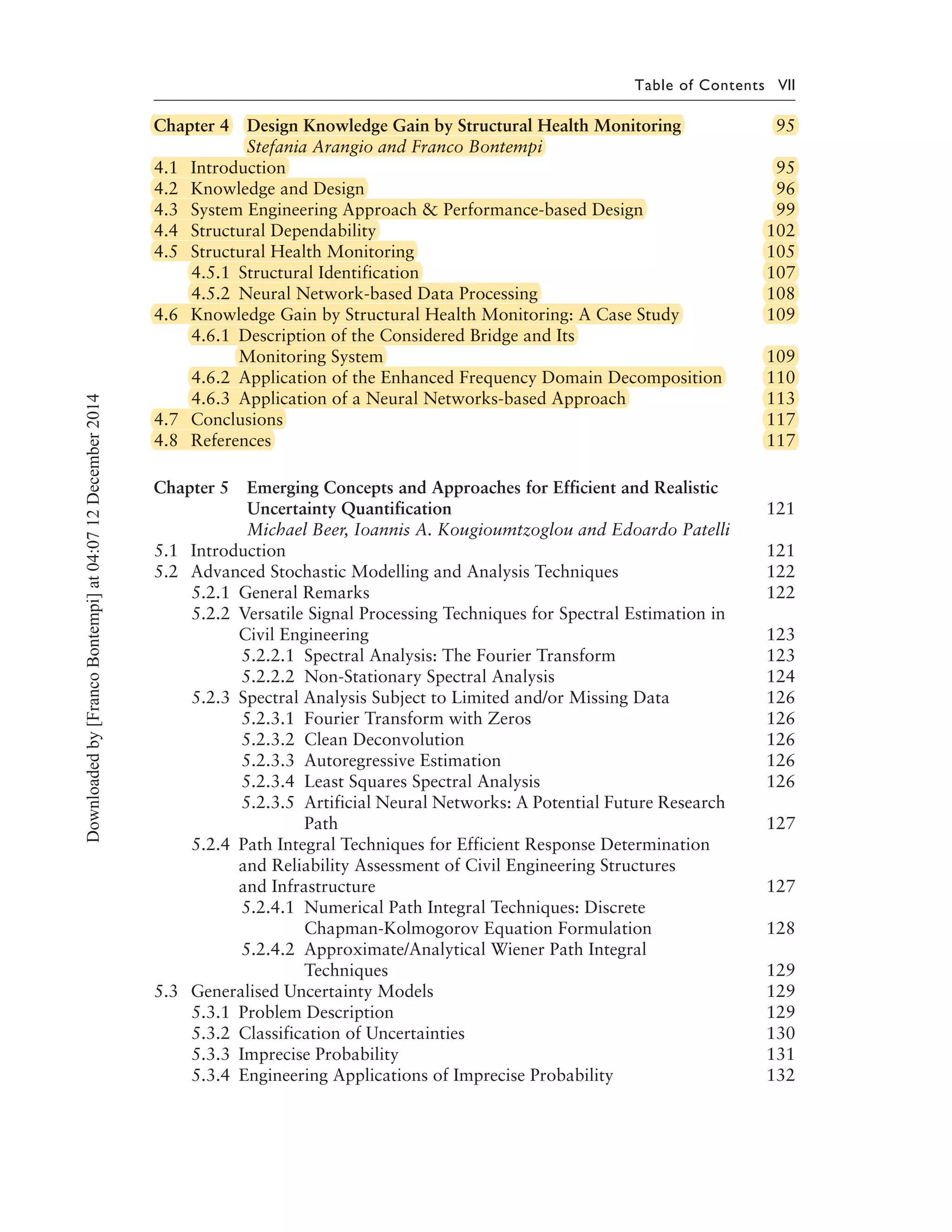 Table of Contents VII
Chapter 4 Design Knowledge Gain by Structural Health Monitoring 95
Stefania Arangio and Franco Bontempi
4.1 Introduction 95
4.2 Knowledge and Design 96
4.3 System Engineering Approach & Performance-based Design 99
4.4 Structural Dependability 102
4.5 Structural Health Monitoring 105
4.5.1 Structural Identification 107
4.5.2 Neural Network-based Data Processing 108
4.6 Knowledge Gain by Structural Health Monitoring: A Case Study 109
4.6.1 Description of the Considered Bridge and Its
Monitoring System 109
4.6.2 Application of the Enhanced Frequency Domain Decomposition 110
4.6.3 Application of a Neural Networks-based Approach 113
4.7 Conclusions 117
4.8 References 117
Chapter 5 Emerging Concepts and Approaches for Efficient and Realistic
Uncertainty Quantification 121
Michael Beer, Ioannis A. Kougioumtzoglou and Edoardo Patelli
5.1 Introduction 121
5.2 Advanced Stochastic Modelling and Analysis Techniques 122
5.2.1 General Remarks 122
5.2.2 Versatile Signal Processing Techniques for Spectral Estimation in
Civil Engineering 123
5.2.2.1 Spectral Analysis: The Fourier Transform 123
5.2.2.2 Non-Stationary Spectral Analysis 124
5.2.3 Spectral Analysis Subject to Limited and/or Missing Data 126
5.2.3.1 Fourier Transform with Zeros 126
5.2.3.2 Clean Deconvolution 126
5.2.3.3 Autoregressive Estimation 126
5.2.3.4 Least Squares Spectral Analysis 126
5.2.3.5 Artificial Neural Networks: A Potential Future Research
Path 127
5.2.4 Path Integral Techniques for Efficient Response Determination
and Reliability Assessment of Civil Engineering Structures
and Infrastructure 127
5.2.4.1 Numerical Path Integral Techniques: Discrete
Chapman-Kolmogorov Equation Formulation 128
5.2.4.2 Approximate/Analytical Wiener Path Integral
Techniques 129
5.3 Generalised Uncertainty Models 129
5.3.1 Problem Description 129
5.3.2 Classification of Uncertainties 130
5.3.3 Imprecise Probability 131
5.3.4 Engineering Applications of Imprecise Probability 132
Downloadedby[FrancoBontempi]at04:0712December2014
Chapter 4 Design Knowledge Gain by Structural Health Monitoring4 Design Knowledge Gain by Structural Health Monitoring 95
Stefania Arangio and Franco Bontempi
4.1 Introduction 95
4.2 Knowledge and Design 96
4.3 System Engineering Approach & Performance-based Design 99& Performance-based Design 99
4.4 Structural Dependability 102
4.5 Structural Health Monitoring 105
4.5.1 Structural Identification 107
4.5.2 Neural Network-based Data Processing 108Processing 108
4.6 Knowledge Gain by Structural Health Monitoring: A Case Study 109by Structural Health Monitoring: A Case Study 109
4.6.1 Description of the Considered Bridge and Its
Monitoring System 109
4.6.2 Application of the Enhanced Frequency Domain Decomposition 110of the Enhanced Frequency Domain Decomposition 110
4.6.3 Application of a Neural Networks-based Approach 113of a Neural Networks-based Approach 113
4.7 Conclusions 117
4.8 References 117
 