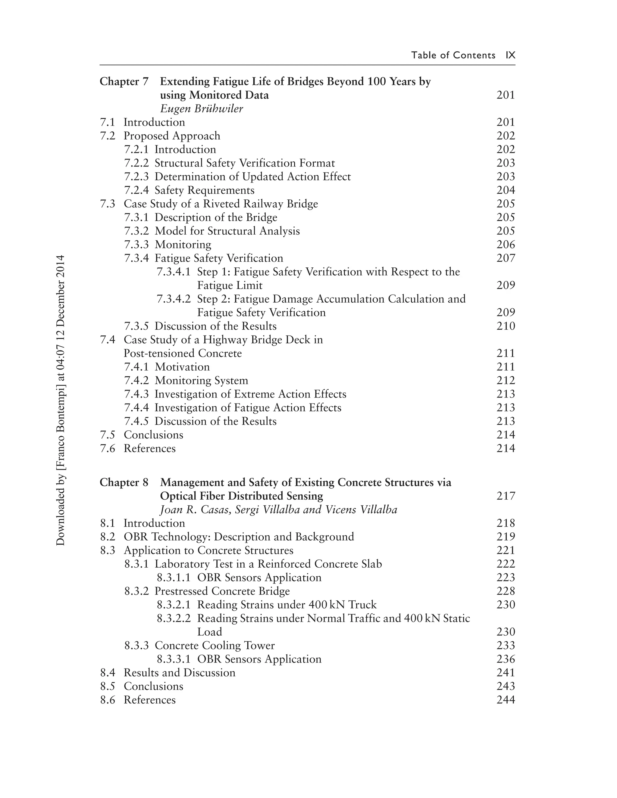Table of Contents IX
Chapter 7 Extending Fatigue Life of Bridges Beyond 100 Years by
using Monitored Data 201
Eugen Brühwiler
7.1 Introduction 201
7.2 Proposed Approach 202
7.2.1 Introduction 202
7.2.2 Structural Safety Verification Format 203
7.2.3 Determination of Updated Action Effect 203
7.2.4 Safety Requirements 204
7.3 Case Study of a Riveted Railway Bridge 205
7.3.1 Description of the Bridge 205
7.3.2 Model for Structural Analysis 205
7.3.3 Monitoring 206
7.3.4 Fatigue Safety Verification 207
7.3.4.1 Step 1: Fatigue Safety Verification with Respect to the
Fatigue Limit 209
7.3.4.2 Step 2: Fatigue Damage Accumulation Calculation and
Fatigue Safety Verification 209
7.3.5 Discussion of the Results 210
7.4 Case Study of a Highway Bridge Deck in
Post-tensioned Concrete 211
7.4.1 Motivation 211
7.4.2 Monitoring System 212
7.4.3 Investigation of Extreme Action Effects 213
7.4.4 Investigation of Fatigue Action Effects 213
7.4.5 Discussion of the Results 213
7.5 Conclusions 214
7.6 References 214
Chapter 8 Management and Safety of Existing Concrete Structures via
Optical Fiber Distributed Sensing 217
Joan R. Casas, Sergi Villalba and Vicens Villalba
8.1 Introduction 218
8.2 OBR Technology: Description and Background 219
8.3 Application to Concrete Structures 221
8.3.1 Laboratory Test in a Reinforced Concrete Slab 222
8.3.1.1 OBR Sensors Application 223
8.3.2 Prestressed Concrete Bridge 228
8.3.2.1 Reading Strains under 400 kN Truck 230
8.3.2.2 Reading Strains under Normal Traffic and 400 kN Static
Load 230
8.3.3 Concrete Cooling Tower 233
8.3.3.1 OBR Sensors Application 236
8.4 Results and Discussion 241
8.5 Conclusions 243
8.6 References 244
Downloadedby[FrancoBontempi]at04:0712December2014
 